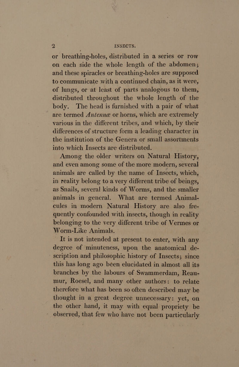 or breathing-holes, distributed in a series or row on each side the whole length of the abdomen; and these spiracles or breathing-holes are supposed to communicate with a continued chain, as it were, of lungs, or at least of parts analogous to them, distributed throughout the whole length of the body. The head is furnished with a pair of what are termed Antenne or horns, which are extremely various in the different tribes, and which, by their differences of structure form a leading character in the institution of the Genera or small assortments into which Insects are distributed. | Among the older writers on Natural History, and even among some of the more modern, several animals are called by the name of Insects, which, in reality belong to a very different tribe of beings, as Snails, several kinds of Worms, and the smaller animals in general. What are termed Animal- cules in modern Natural History are also fre- quently confounded with insects, though in reality belonging to the very different tribe of Vermes or Worm-Like Animals. It is not intended at present to enter, with any degree of mimuteness, upon the anatomical de- scription and philosophic history of Insects; since this has long ago been elucidated in almost all its branches by the labours of Swammerdam, Reau- mur, Roesel, and many other authors: to relate therefore what has been so often described may be thought in a great degree unnecessary: yet, on the other hand, it may with equal propriety be observed, that few who have not been particularly