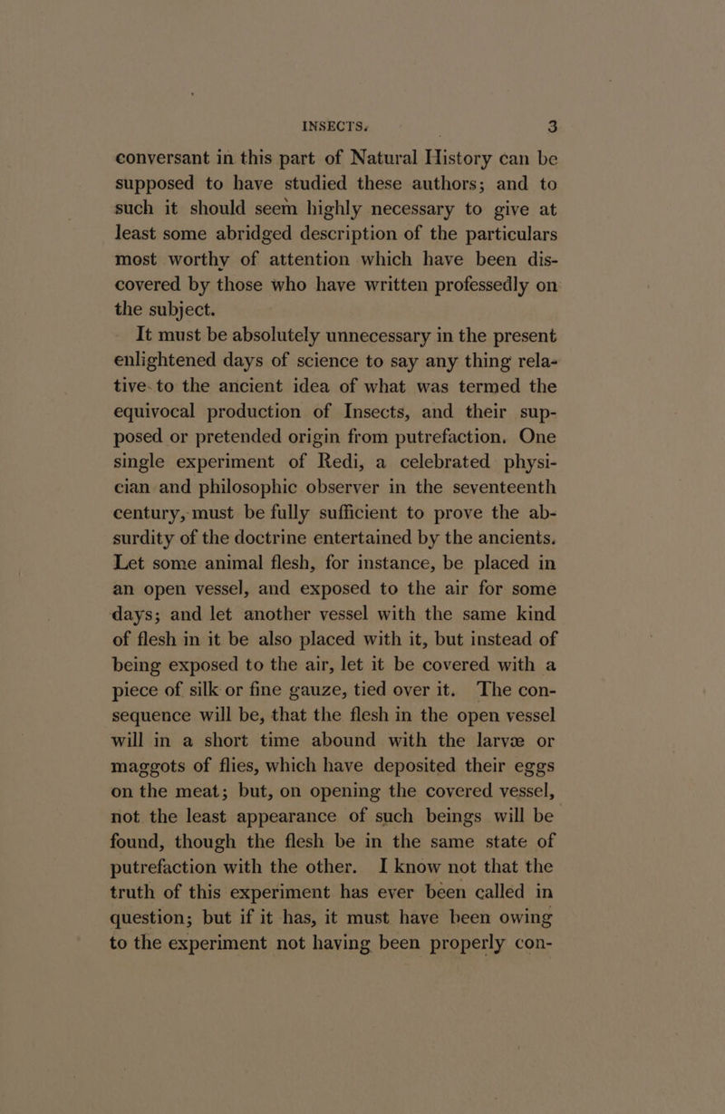 conversant in this part of Natural History can be supposed to have studied these authors; and to such it should seem highly necessary to give at least some abridged description of the particulars most worthy of attention which have been dis- covered by those who have written professedly on the subject. It must be absolutely unnecessary in the present enlightened days of science to say any thing rela- tive-to the ancient idea of what was termed the equivocal production of Insects, and their sup- posed or pretended origin from putrefaction. One single experiment of Redi, a celebrated physi- cian and philosophic observer in the seventeenth century, must be fully sufficient to prove the ab- surdity of the doctrine entertained by the ancients. Let some animal flesh, for instance, be placed in an open vessel, and exposed to the air for some days; and let another vessel with the same kind of flesh in it be also placed with it, but instead of being exposed to the air, let it be covered with a piece of silk or fine gauze, tied over it. The con- sequence will be, that the flesh in the open vessel will in a short time abound with the larvze or maggots of flies, which have deposited their eggs on the meat; but, on opening the covered vessel, not the least appearance of such beings will be found, though the flesh be in the same state of putrefaction with the other. I know not that the truth of this experiment has ever been called in question; but if it has, it must have been owing to the experiment not having been properly con-