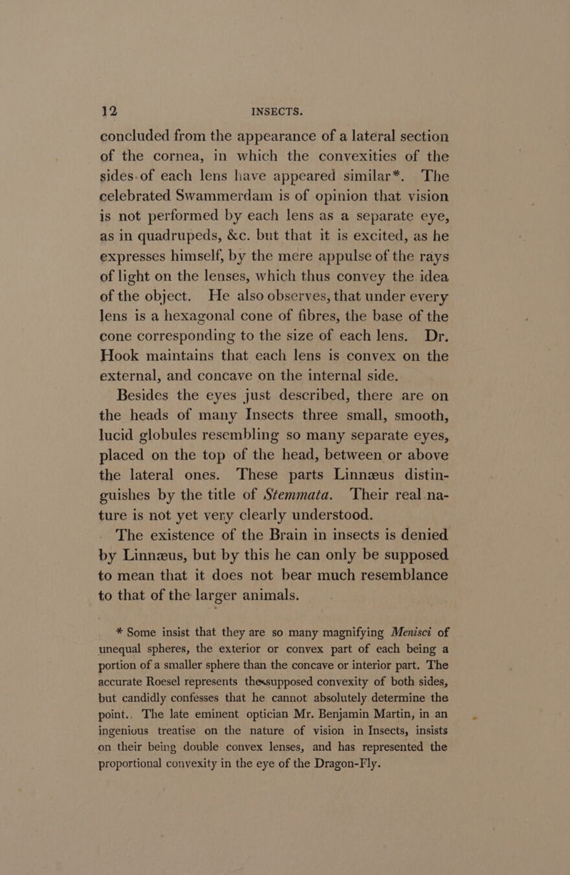 concluded from the appearance of a lateral section of the cornea, in which the convexities of the sides-of each lens have appeared similar*. The celebrated Swammerdam is of opinion that vision is not performed by each lens as a separate eye, as in quadrupeds, &amp;c. but that it is excited, as he expresses himself, by the mere appulse of the rays of light on the lenses, which thus convey the idea of the object. He also observes, that under every lens is a hexagonal cone of fibres, the base of the cone corresponding to the size of each lens. Dr. Hook maintains that each lens is convex on the external, and concave on the internal side. Besides the eyes just described, there are on the heads of many Insects three small, smooth, lucid globules resembling so many separate eyes, placed on the top of the head, between or above the lateral ones. These parts Linnzus distin- guishes by the title of Stemmata. ‘Their real.na- ture is not yet very clearly understood. The existence of the Brain in insects is denied by Linnzus, but by this he can only be supposed to mean that it does not bear much resemblance to that of the larger animals. * Some insist that they are so many magnifying Menisci of unequal spheres, the exterior or convex part of each being a portion of a smaller sphere than the concave or interior part. The accurate Roesel represents thexsupposed convexity of both sides, but candidly confesses that he cannot absolutely determine the point.. The late eminent optician Mr. Benjamin Martin, in an ingenious treatise on the nature of vision in Insects, insists on their being double convex lenses, and has represented the proportional convexity in the eye of the Dragon-F ly.