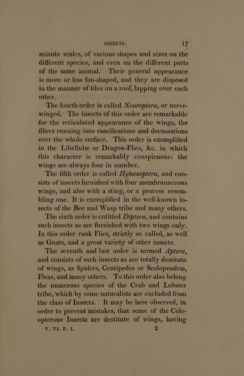 minute scales, of various shapes and sizes on the different species, and even on the different parts of the same animal. Their general appearance is more or less fan-shaped, and they are disposed ‘in the manner of tiles on a roof, lapping over each other. The fourth order is called Neuroptera, or nerve- winged. ‘The insects of this order are remarkable for the reticulated appearance of the wings, the fibres running into ramifications and decussations over the whole surface, ‘This order is exemplified in the Libellule or Dragon-Flies, &amp;c. in which this character is remarkably conspicuous: the wings are always four in number. ‘The fifth order is called Hymenoptera, and con- sists of insects furnished with four membranaceous wings, and also with a sting, or a process resem- bling one. It is exemplified in the well-known in- sects of the Bee and Wasp tribe and many others, The sixth order is entitled Diptera, and contains such insects as are furnished with two wings only, In this order rank Flies, strictly so called, as well as Gnats, and a great variety of other insects. The seventh and last order is termed Aptera, and consists of such insects as are totally destitute of wings, as Spiders, Centipedes or Scolopendre, Fleas, and many others, To this order also belong the numerous species of the Crab and Lobster tribe, which by some naturalists are excluded from the class of Insects. It may be here observed, in order to prevent mistakes, that some of the Cole- opterous Insects are destitute of wings, having WoVi Bet. 3 2