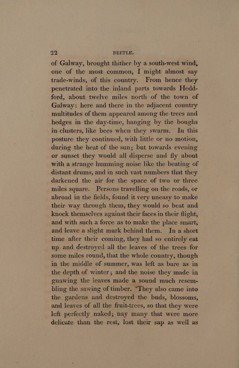 of Galway, brought thither by a south-west wind, one of the most common, I might almost say trade-winds, of this country. From hence they penetrated into the inland parts towards Hedd- ford, about twelve miles north of the town of Galway: here and there in the adjacent country multitudes of them appeared among the trees and hedges in the day-time, hanging by the boughs in clusters, like bees when they swarm. In this posture they continued, with little or no motion, during the heat of the sun; but towards evening or sunset they would all disperse and fly about with a strange humming noise like the beating of distant drums, and in such vast numbers that they darkened the air for the space of two or three miles square. Persons travelling on the roads, or abroad in the fields, found it very uneasy to make their way through them, they would so beat and knock themselves against their faces in their flight, and with such a force as to make the place smart, and leave a slight mark behind them. In a short time after their coming, they had so entirely eat up and destroyed all the leaves of the trees for some miles round, that the whole country, though in the middle of summer, was left as bare as in the depth of winter; and the noise they made in enawing the leaves made a sound much resem- bling the sawing of timber. “They also came into the gardens and destroyed the buds, blossoms, and leaves of all the fruit-trees, so that they were left perfectly naked; nay many that were more delicate than the rest, lost their sap as well as