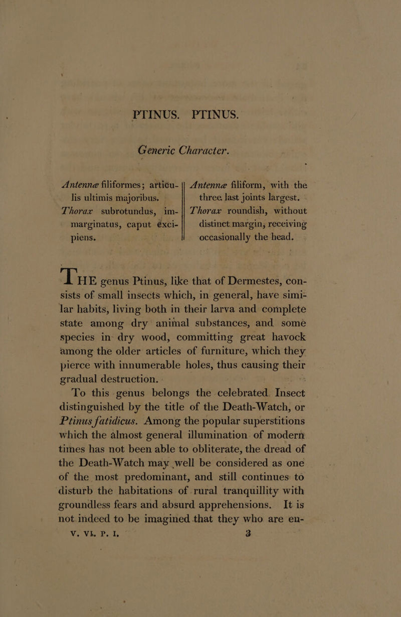 PTINUS. PTINUS. Generic Character. Antenne filiformes; artisu- |} Antenne filiform, with the lis ultimis majoribus. — three last joints largest. Thorax subrotundus, im- || Thorax roundish, without marginatus, caput éxci- distinct.margin, receiving piens. | occasionally the head. The genus Ptinus, like that of Dermestes, con- sists of small insects which, in general, have simi- lar habits, living both in their larva and complete state among dry animal substances, and some species in dry wood, committing great havock among the older articles of furniture, which they pierce with innumerable holes, thus causing their gradual destruction. | Epis To this genus belongs the celebrated. rieiet distinguished by the title of the Death-Watch, or Ptinus fatidicus. Among the popular superstitions which the almost general illumination of modern times has not been able to obliterate, the dread of the Death-Watch may .well be considered as one of the most predominant, and still continues to disturb the habitations of rural tranquillity with groundless fears and absurd apprehensions. It is not.indeed to be imagined that they who are en- We MSevhe te 3