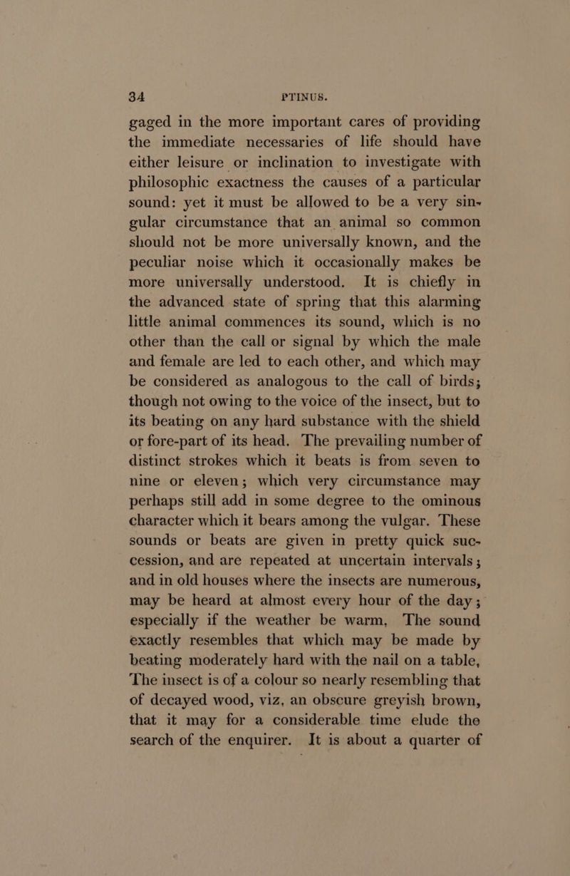 gaged in the more important cares of providing the immediate necessaries of life should have either leisure or inclination to investigate with philosophic exactness the causes of a particular sound: yet it must be allowed to be a very sin-~ gular circumstance that an animal so common should not be more universally known, and the peculiar noise which it occasionally makes be more universally understood. It is chiefly in the advanced state of spring that this alarming little animal commences its sound, which is no other than the call or signal by which the male and female are led to each other, and which may be considered as analogous to the call of birds; though not owing to the voice of the insect, but to its beating on any hard substance with the shield or fore-part of its head. The prevailing number of distinct strokes which it beats is from seven to nine or eleven; which very circumstance may perhaps still add in some degree to the ominous character which it bears among the vulgar. These sounds or beats are given in pretty quick suc- cession, and are repeated at uncertain intervals ; and in old houses where the insects are numerous, may be heard at almost every hour of the day; especially if the weather be warm, The sound exactly resembles that which may be made by beating moderately hard with the nail on a table, The insect is of a colour so nearly resembling that of decayed wood, viz, an obscure greyish brown, that it may for a considerable time elude the search of the enquirer. It is about a quarter of