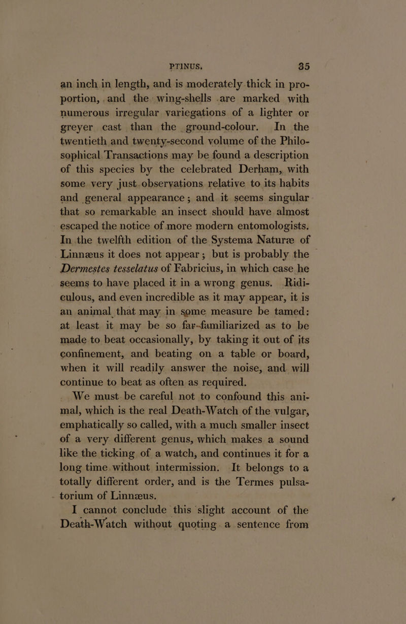 an inch in length, and is moderately thick in pro- portion,.and the» wing-shells .are marked with numerous irregular variegations of a lighter or greyer cast than the ground-colour. In the twentieth and twenty-second volume of the Philo- sophical. Transactions may be found a description of this species by the celebrated Derham, with some very just.obseryations relative to its habits and general appearance; and it seems singular that so remarkable an insect should have almost - escaped the notice of more modern entomologists. In the twelfth edition of the Systema Naturz of -Linneus it does not appear; but is probably the Dermestes tesselatus of Fabricius, in which case he seems to have placed it in a wrong genus. Ridi- culous, and even incredible as it may appear, it is an animal that may in some measure be tamed: at least it may be so far-familiarized as to be made to beat occasionally, by taking it out of its confinement, and beating on a table or board, when it will readily answer the noise, and will continue to beat as often as required. _ We must. be careful. not to confound this. ani- mal, which is the real Death-Watch of the vulgar, emphatically so called, with a much smaller insect of a very different genus, which makes a sound like the ticking of a watch, and continues it for a long time. without intermission. It belongs to a totally different order, and is the Termes pulsa- - torium of Linnzeus. I cannot conclude this slight account of the Death-Watch without quoting. a sentence from