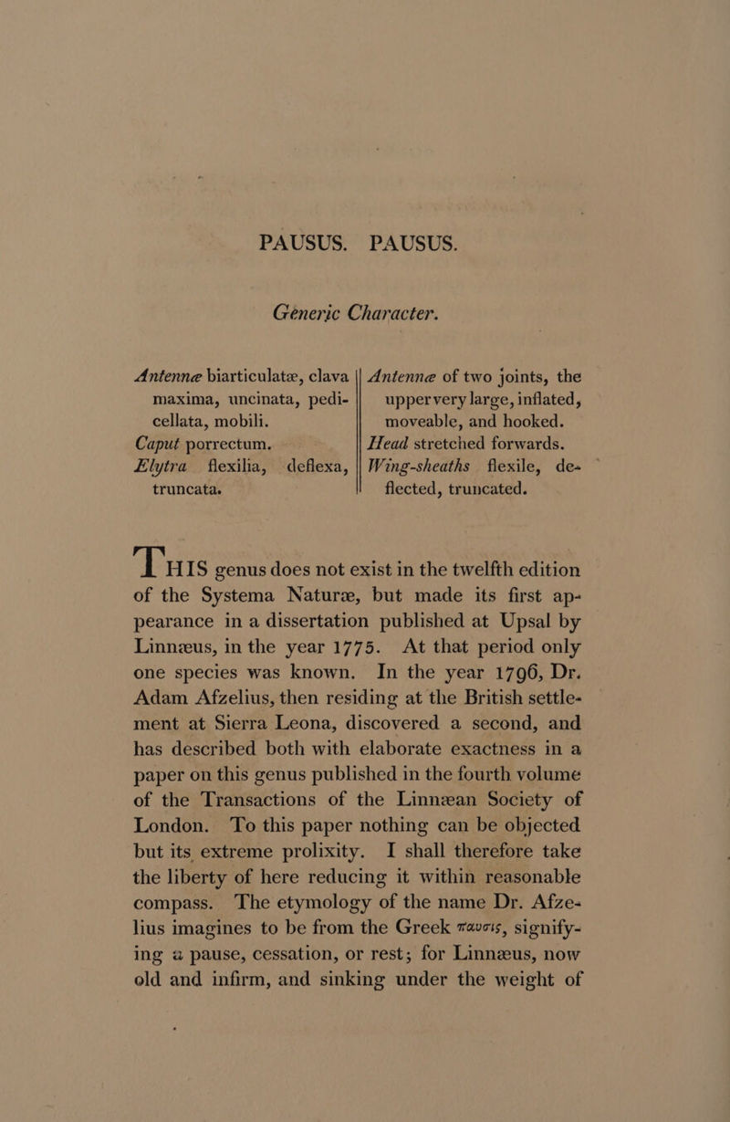 PAUSUS. PAUSUS. Generic Character. Antenne biarticulate, clava || Antenne of two joints, the maxima, uncinata, pedi- upper very large, inflated, cellata, mobili. moveable, and hooked. Caput porrectum. Head stretched forwards. Elytra flexilia, deflexa, || Wing-sheaths flexile, de+ — truncata. flected, truncated. Tuts genus does not exist in the twelfth edition of the Systema Naturs, but made its first ap- pearance in a dissertation published at Upsal by Linneus, in the year 1775. At that period only one species was known. In the year 1796, Dr. Adam Afzelius, then residing at the British settle- ment at Sierra Leona, discovered a second, and has described both with elaborate exactness in a paper on this genus published in the fourth volume of the Transactions of the Linnzean Society of London. ‘To this paper nothing can be objected but its extreme prolixity. I shall therefore take the liberty of here reducing it within reasonable compass. The etymology of the name Dr. Afze- lius imagines to be from the Greek aves, signify- ing a pause, cessation, or rest; for Linnzeus, now old and infirm, and sinking under the weight of