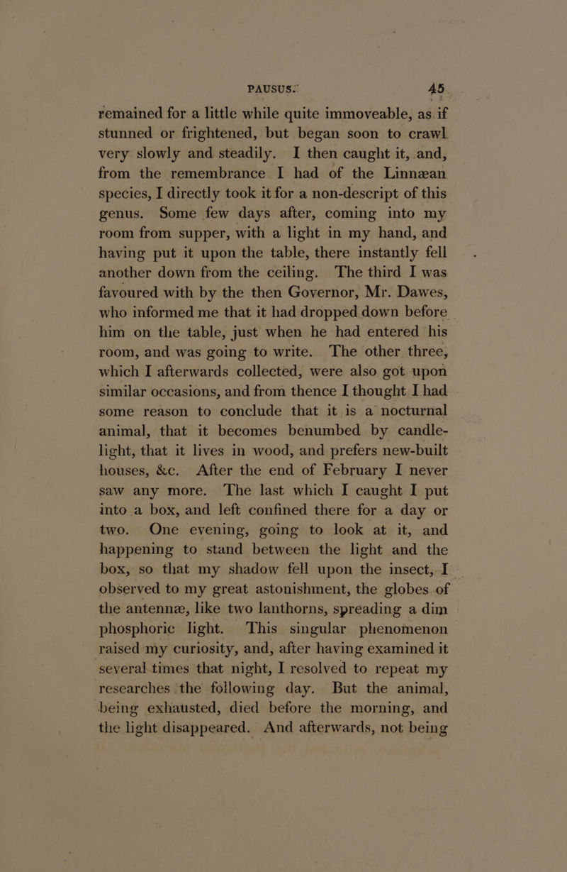 remained for a little while quite immoveable, as. if stunned or frightened, but began soon to crawl. very slowly and steadily. I then caught it, and, from the remembrance I had of the Linnean species, I directly took it for a non-descript of this genus. Some few days after, coming into my room from supper, with a light in my hand, and having put it upon the table, there instantly fell another down from the ceiling. The third I was favoured with by the then Governor, Mr. Dawes, who informed me that it had dropped down before him on the table, just when he had entered his room, and was going to write. ‘The other three, which I afterwards collected, were also got upon similar occasions, and from thence I thought I had some reason to conclude that it is a nocturnal animal, that it becomes benumbed by candle- light, that it lives in wood, and prefers new-built houses, &amp;c. After the end of February I never saw any more. ‘The last which I caught I put into a box, and left confined there for a day or two. One evening, going to look at it, and happening to stand between the light and the box, so that my shadow fell upon the insect, I observed to my great astonishment, the globes of the antenne, like two lanthorns, spreading a dim phosphoric light. This singular phenomenon raised my curiosity, and, after having examined it several times that night, I resolved to repeat my researches the following day. But the animal, -being exhausted, died before the morning, and the light disappeared. And afterwards, not being