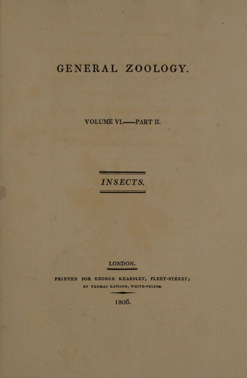 GENERAL ZOOLOGY. VOLUME VL——PART Il. INSECTS. LONDON. =a PRINTED FOR GEORGE KEARSLEY, FLEET-STREET; BY THOMAS DAVISON, WHITE-FRIAR&amp; = Ee 1800.