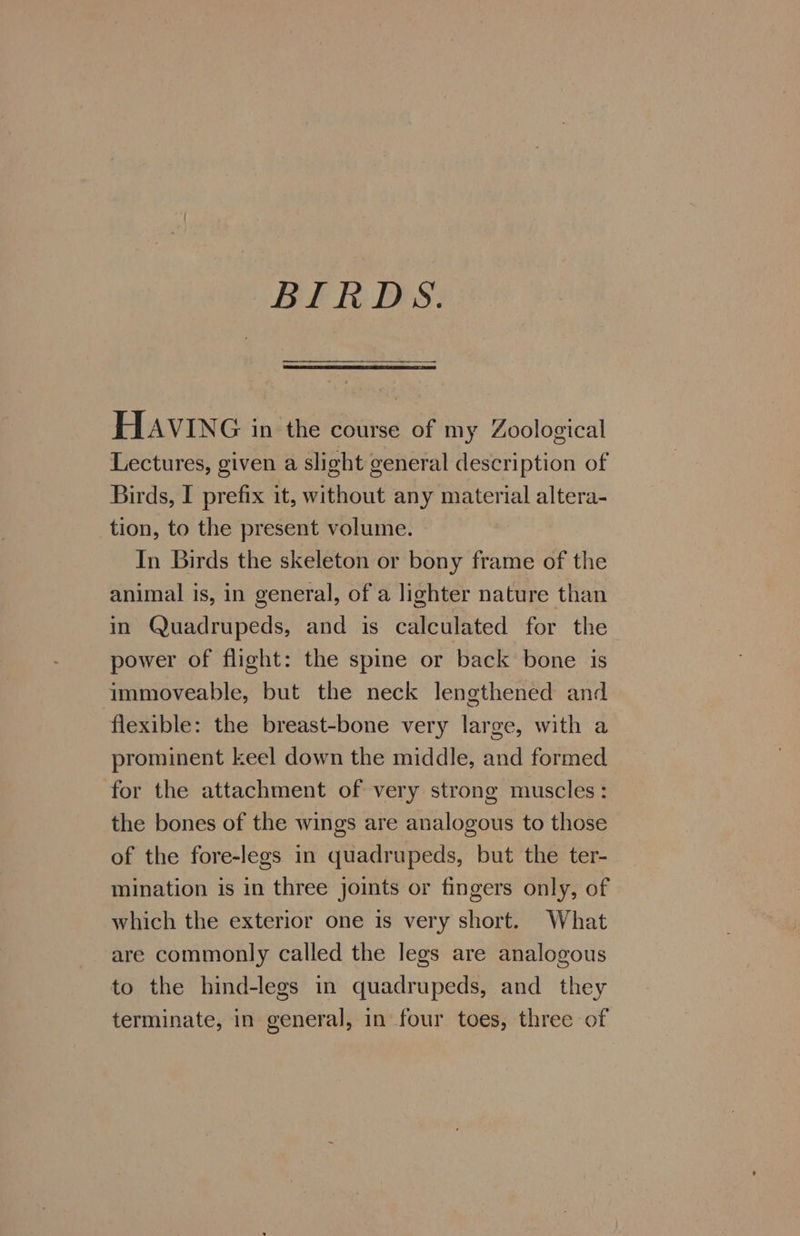 BIRDS. HAVING in the course of my Zoological Lectures, given a slight general description of Birds, I prefix it, without any material altera- tion, to the present volume. In Birds the skeleton or bony frame of the animal is, in general, of a lighter nature than in Quadrupeds, and is calculated for the power of flight: the spine or back bone is immoveable, but the neck lengthened and flexible: the breast-bone very large, with a prominent keel down the middle, and formed for the attachment of very strong muscles: the bones of the wings are analogous to those of the fore-legs in quadrupeds, but the ter- mination is in three joints or fingers only, of which the exterior one is very short. What are commonly called the legs are analogous to the hind-legs in quadrupeds, and they terminate, in general, in four toes, three of