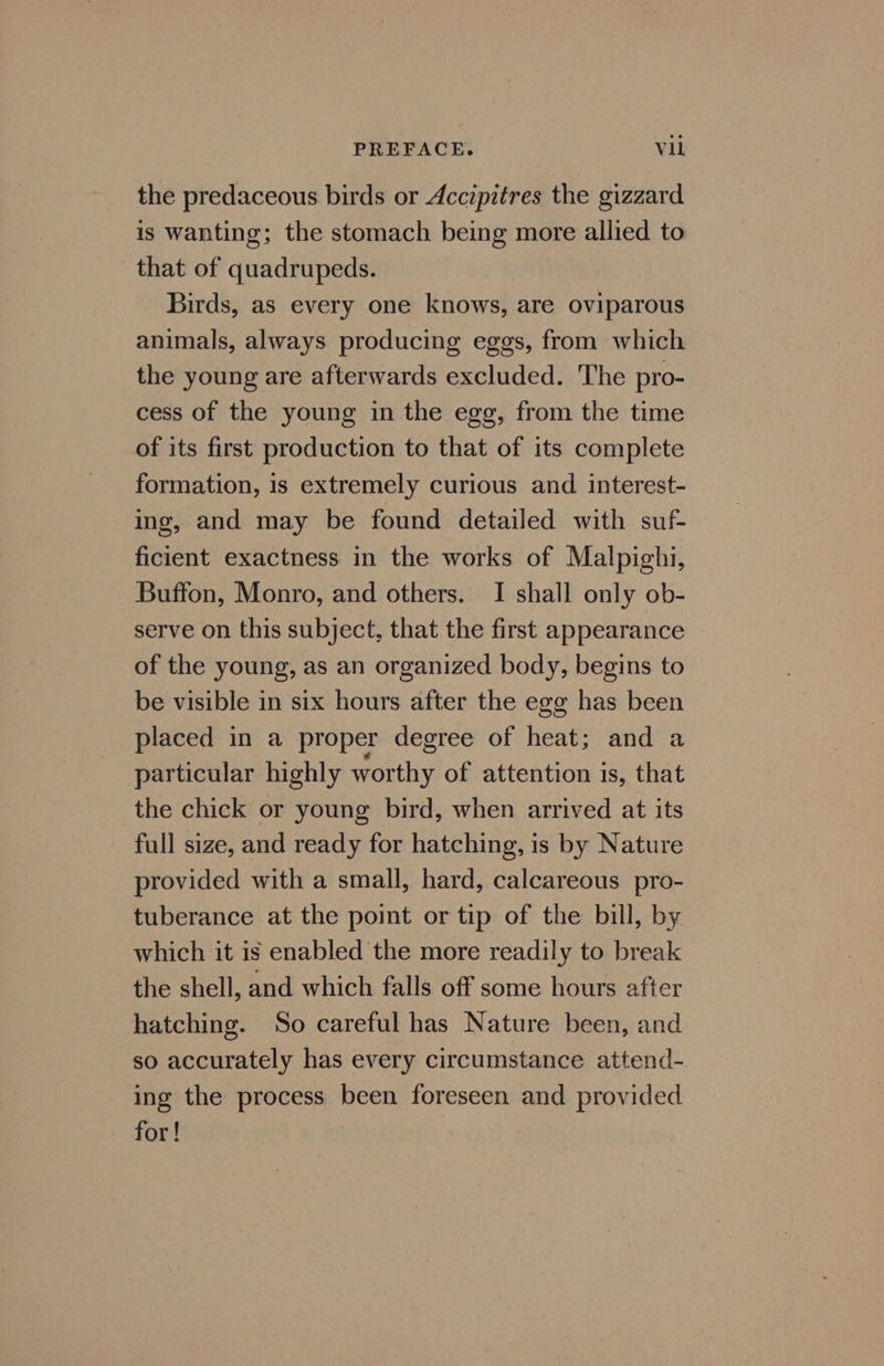 the predaceous birds or Accepitres the gizzard is wanting; the stomach being more allied to that of quadrupeds. Birds, as every one knows, are oviparous animals, always producing eggs, from which the young are afterwards excluded. The pro- cess of the young in the egg, from the time of its first production to that of its complete formation, is extremely curious and interest- ing, and may be found detailed with suf- ficient exactness in the works of Malpighi, Buffon, Monro, and others. I shall only ob- serve on this subject, that the first appearance of the young, as an organized body, begins to be visible in six hours after the egg has been placed in a proper degree of heat; and a particular highly worthy of attention is, that the chick or young bird, when arrived at its full size, and ready for hatching, is by Nature provided with a small, hard, calcareous pro- tuberance at the point or tip of the bill, by which it is enabled the more readily to break the shell, and which falls off some hours after hatching. So careful has Nature been, and so accurately has every circumstance attend- ing the process been foreseen and provided for!