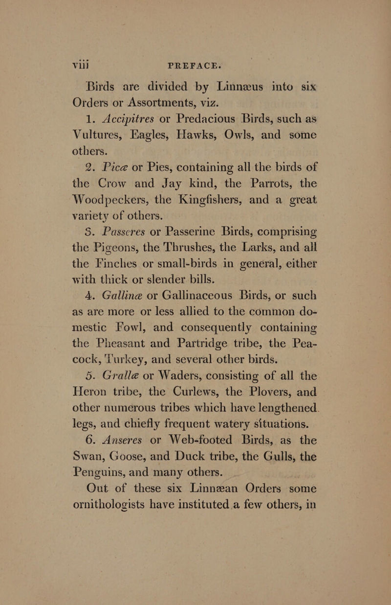 Birds are divided by Linneeus into six Orders or Assortments, viz. 1. Accipitres or Predacious Birds, such as Vultures, Eagles, Hawks, Owls, and some others. 2. Pice or Pies, containing all the birds of the Crow and Jay kind, the Parrots, the Woodpeckers, the Kingfishers, and a great variety of others. S. Passcres or Passerine Birds, comprising the Pigeons, the Thrushes, the Larks, and all the Finches or small-birds in general, either with thick or slender. bills. | 4. Galline or Gallinaceous Birds, or such as are more or less allied to the common do- mestic Fowl, and consequently containing the Pheasant and Partridge tribe, the Pea- cock, ‘iurkey, and several other birds. 5. Gralle or Waders, consisting of all the Heron tribe, the Curlews, the Plovers, and other numerous tribes which have lengthened. legs, and chiefly frequent watery situations. 6. Anseres or Web-footed Birds, as the Swan, Goose, and Duck tribe, the Gulls, the Penguins, and many others. _ Out. of these six Linnean Orders some ornithologists have instituted a few others, in