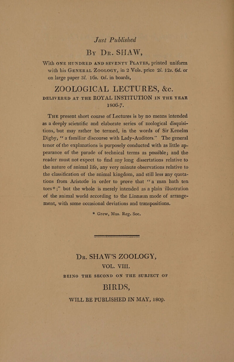 Just Published By Dr. SHAW, With ONE HUNDRED AND SEVENTY PLATES, printed uniform with his GENERAL ZOOLOGY, in 2 Vols. price 2/. 12s. 6d. or on large paper 3/. 16s. Od. in boards, ZOOLOGICAL LECTURES, &amp;c. DELIVERED AT THE ROYAL INSTITUTION IN THE YEAR 1806-7. THE present short course of Lectures is by no means intended as a deeply scientific and elaborate series of zoological disquisi-&lt; tions, but may rather be termed, in the words of Sir Kenelm Digby, ‘‘ a familiar discourse with Lady-Auditors.” The general tenor of the explanations is purposely conducted with as little ap- pearance of the parade of technical terms as possible; and the reader must not expect to find any long dissertations relative to the nature of animal life, any very minute observations relative to the classification of the animal kingdom, and still less any quota- tions from Aristotle in order to prove that “‘a man hath ten toes*;” but the whole is merely intended as a plain illustration of the animal world according to the Linnzean mode of arrange- ment, with some occasional deviations and transpositions. * Grew, Mus. Reg. Soc. Dr. SHAW’S ZOOLOGY, VOL. VIII. BEING THE SECOND ON THE SUBJECT OF BIRDS, WILL BE PUBLISHED IN MAY, 1809.