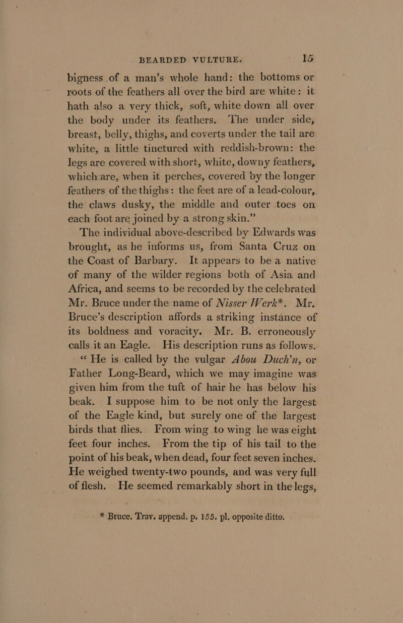 bigness of a man’s whole hand: the bottoms or roots of the feathers all over the bird are white: it hath also a very thick, soft, white down all over the body under its feathers. ‘The under. side, breast, belly, thighs, and coverts under the tail are white, a little tinctured with reddish-brown: the legs are covered with short, white, downy feathers, which:are, when it perches, covered by the longer feathers of the thighs: the feet are of a lead-colour,. the claws dusky, the middle and outer toes on each foot are joined by a strong skin.” The individual above-described by Edwards was brought, as he informs us, from Santa Cruz on the Coast of Barbary. It appears to bea native of many of the wilder regions both of Asia and Africa, and seems to be recorded by the celebrated Mr. Bruce under the name of Nisser Werk*. Mr. Bruce’s description affords a striking instance of its boldness and voracity. Mr. B. erroneously calls it an Eagle. His description runs as follows. - © He is called by the vulgar Abou Duch’n, or Father Long-Beard, which we may imagine was given him from the tuft of hair he has below his beak. I suppose him to be not only the largest of the Kagle kind, but surely one of the largest birds that flies. From wing to wing he was eight feet four inches. From the tip of his tail to the point of his beak, when dead, four feet seven inches. He weighed twenty-two pounds, and was very full of flesh. He seemed remarkably short in the legs, - * Bruce. Tray. append. p. 155. pl. opposite ditto.