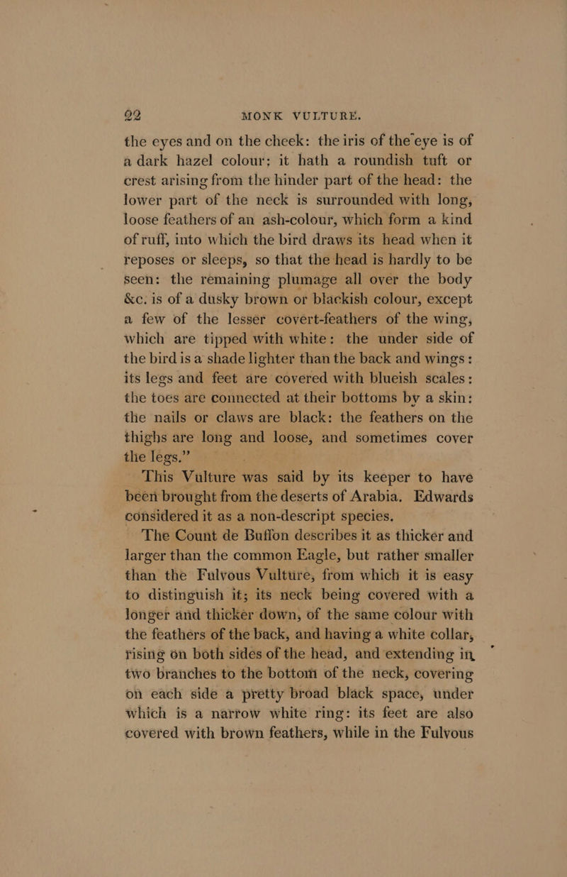 the eyes and on the cheek: the iris of the eye is of a dark hazel colour; it hath a roundish tuft or crest arising from the hinder part of the head: the lower part of the neck is surrounded with long, loose feathers of an ash-colour, which form a kind of ruff, into which the bird draws its head when it reposes or sleeps, so that the head is hardly to be seen: the remaining plumage all over the body &amp;c. is of a dusky brown or blackish colour, except a few of the lesser covert-feathers of the wing, which are tipped with white: the under side of the bird is a shade lighter than the back and wings: its legs and feet are covered with blueish scales : the toes are connected at their bottoms by a skin: the nails or claws are black: the feathers on the thighs are long and loose, and sometimes cover the legs.” 3 - This Vulture was said by its keeper to have been brought from the deserts of Arabia. Edwards considered it as a non-descript species. The Count de Buffon describes it as thicker and larger than the common Eagle, but rather smaller than the Fulvous Vulttre, from which it is easy to distinguish it; its neck being covered with a longer and thicker down, of the same colour with the feathers of the back, and having a white collar, rising on both sides of the head, and extending in two branches to the bottom of the neck, covering on each side a pretty broad black space, under which is a narrow white ring: its feet are also covered with brown feathers, while in the Fulvyous