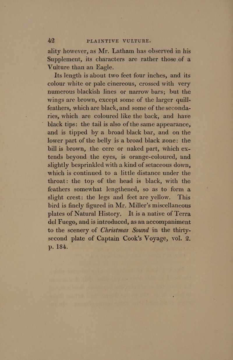 ality however, as Mr. Latham has observed in his Supplement, its characters are rather those of a Vulture than an Eagle. Its length is about two feet four inches, and its colour white or pale cinereous, crossed with very numerous blackish lines or narrow bars; but the wings are brown, except some of the larger quill- feathers, which are black, and some of the seconda- ries, which are coloured like the back, and have black tips: the tail is also of the same appearance, and is tipped by a broad black bar, and on the lower part of the belly is a broad black zone: the bill is brown, the cere or naked part, which ex- tends beyond the eyes, is orange-coloured, and slightly besprinkled with a kind of setaceous down, which is continued to a little distance under the throat: the top of the head is black, with the feathers somewhat lengthened, so as to form a slight crest: the legs and feet are yellow. This bird is finely figured in Mr. Miller’s miscellaneous plates of Natural History. It is a native of Terra del Fuego, and is introduced, as an accompaniment to the scenery of Christmas Sound in the thirty- second plate of Captain Cook’s Voyage, vol. 2. p. 184.