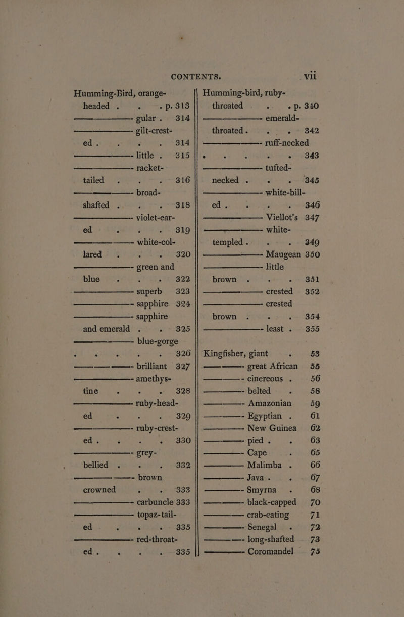 headed . - «p. 313 -gular. 314 ans - gilt-crest- ed. : ; meh —-little . 315 - racket- tailed - 316 ————- broad- shafted . ‘ 318 - violet-ear- ed ‘ ‘ /- 819 ——- white-col- Jared 2599: 27) 4% 1 820 - green and bite i: ‘ - 322 -superb 323 - sapphire 324 - sapphire and emerald . eo ~ 395 - blue-gorge . . . 326 ——— ——- brilliant 327 - amethys- tine : . 328 —_———- ruby-head- ed ° 320 - ruby-crest- ed. Z : wa 830 ——- grey- bellied 332 ——- brown crowned é ‘333 - carbuncle 333 - topaz-tail- ed e ® e 335 - red-throat- 335 ed. ‘ i 4 vil throated o . “e DP, 340 emerald- throated . A Soe 842 ——- ruff-necked ° : : : « ©3843 ——- tufted- necked . - 845 - white-bill- ed . ; - 3846 - Viellot’s 347 ——- white- templed .: 349 ——— ——- Maugean 350 - little brown . ; o&gt; BS2 -crested 352 crested brown . . 354 -least . 355 Kingfisher, giant ° 53 - great African 55 = ————- cinereous . 56 - belted ‘ 58 ————-- Amazonian 590 ——_——-- Egyptian . 61 - New Guinea 62 - pied . Net § ——_—_——- Cape . 65 ————- Malimba . 66 - Java. ¢ 67 -Smyrna . 68 ————- black-capped 70 ———_—- crab-eating 71 Senegal . 72 ———- long-shafted 73 Coromandel 75