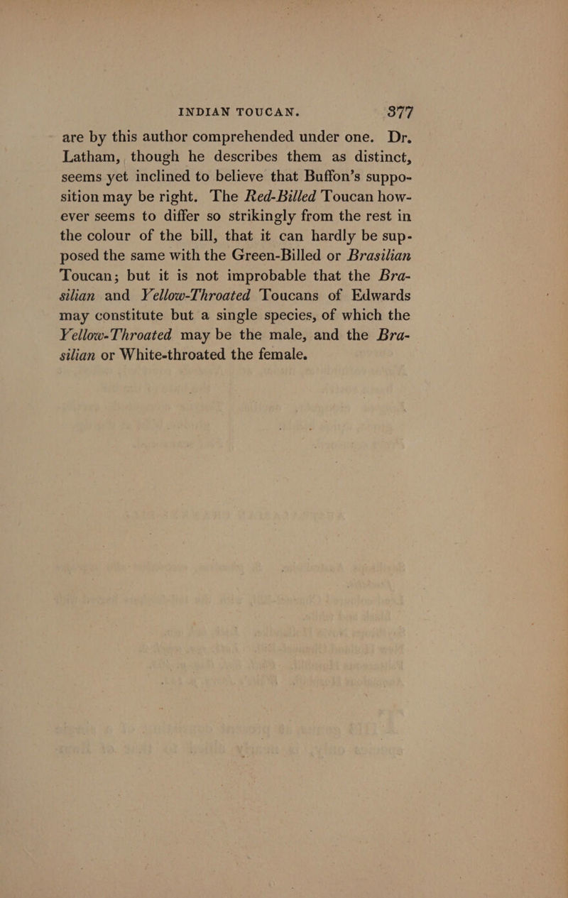 are by this author comprehended under one. Dr. Latham, though he describes them as distinct, seems yet inclined to believe that Buffon’s suppo- sition may be right. The Red-Billed Toucan how- ever seems to differ so strikingly from the rest in the colour of the bill, that it can hardly be sup- posed the same with the Green-Billed or Brasilian Toucan; but it is not improbable that the Bra- silian and Yellow-Throated Toucans of Edwards may constitute but a single species, of which the ‘ellow-Throated may be the male, and the Bra- silian or White-throated the female.