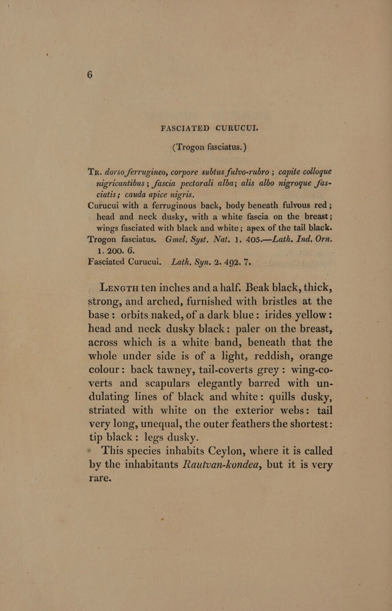 FASCIATED CURUCUI. (Trogon fasciatus. ) Tr. dorso ferrugineo, corpore subtus fulvo-rubro ; capite colloque nigricantibus ; fascia pectoral alba; alis albo nigroque fas- ciatis ; cauda apice nigris. Curucui with a ferruginous back, body beneath fulvous red ; - head and neck fucks, with a white fascia on the breast; wings fasciated with black and white; apex of the tail black. Trogon fasciatus. Gmel, Syst. Nat. 1. 405.—Lath. Ind, Orn. 1. 200. 6. Fasciated Curucui. Lath, Syn. 2. 492. 7. Leneru ten inches and ahalf. Beak black, thick, strong, and arched, furnished with bristles at the base: orbits naked, of a dark blue: irides yellow: head and neck dusky black: paler on the breast, across which is a white band, beneath that the whole under side is of a light, reddish, orange colour: back tawney, tail-coverts grey : wing-co- verts and scapulars elegantly barred with un- dulating lines of black and white: quills dusky, striated with white on the exterior webs: tail very long, unequal, the outer feathers the shortest: tip black: legs dusky. This species inhabits Ceylon, where it is called by the inhabitants Rautvan-kondea, but it is very rare.