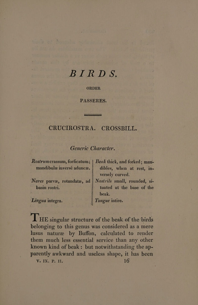 BIRDS. ORDER PASSERES. CRUCIROSTRA. CROSSBILL. Generic Character. Beak thick, and forked; man- Rostrumcrassum, forficatum; dibles, when at rest, in- mandibule inversé adunce. | versely curved. Nares parve, rotundate, ad | Nostrz/s small, rounded, si- tuated at the base of the beak. Tongue intire. basin rostri. Lingua integra. Tue singular structure of the beak of the birds belonging to this genus was considered as a mere lusus natures by Buffon, calculated to render them much less essential service than any other known kind of beak: but notwithstanding the ap- parently awkward and useless shape, it has been