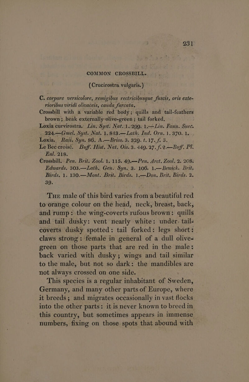 COMMON CROSSBILL. (Crucirostra vulgaris. ) C. corpore versicolore, remigibus rectricibusque fuscis, oris exte- riortbus viridi olivaceis, cauda furcata, Crossbill with a variable red body; quills and tail-feathers brown ; beak externally-olive-green ; tail forked. q Loxia curvirostra. Lin. Syst. Nat.1..299. 1.—Lin. Faun. Suec. . 224.—Gmel. Syst. Nat. 1.843.—Lath. Ind. Orn. 1, 370. 1. Loxia. Raii. Syn. 86. A.—Briss. 3. 329. t.17.f 3 Le Bee croisé. Buff. Hist. Nat. Ois. 3. 449. 27. f. 9—Buf. Pi. Enl. 218. 3 | Crossbill. Pen. Brit. Zool. 1. 115. 49.—Pen. Arct. Zool. 2. 208. Edwards, 303.—Lath, Gen. Syn. 3. 106. 1.—Bewick. Brit. Birds. 1. 130.—Mont. Brit. Birds. 1.—Don. Brit. Birds. 2. 39. Tue male of this bird varies from a beautiful red to orange colour on the head, neck, breast, back, and rump: the wing-coverts rufous brown: quills and tail dusky: vent nearly white: under. tail. coverts dusky spotted: tail forked: legs short: claws strong: female in general of a dull olive- green on those parts that are red in the male: back varied with dusky; wings and tail similar to the male, but not so dark: the mandibles are not always crossed on one side. This species is a regular inhabitant of ered: Germany, and many other parts of Europe, where it breeds; and migrates occasionally in vast flocks into the other parts: it is never known to breed in this country, but sometimes appears in immense numbers, fixing on those spots that abound with