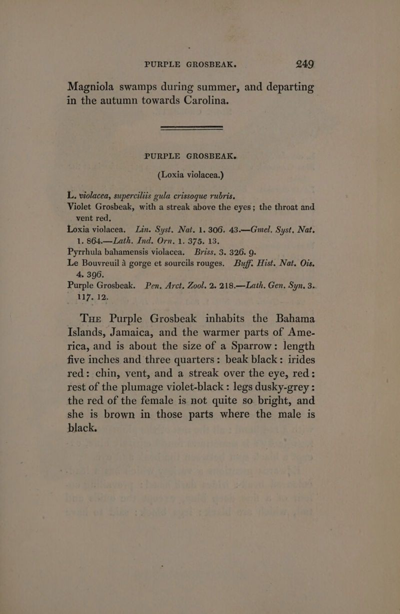 Magniola swamps during summer, and departing in the autumn towards Carolina. PURPLE GROSBEAK. (Loxia violacea.) L. violacea, superciliis gula crissoque rubris. Violet Grosbeak, with a streak above the eyes; the throat and vent red, Loxia violacea. Lin. Syst. Nat. 1. 306. 43.—Gmel, Syst, Nat. 1. 864.—Lath. Ind. Orn. 1. 375. 13. Pyrrhula bahamensis violacea. Briss. 3. 326. 9. Le Bouvreuil 4 gorge et sourcils rouges. Buff. Hist. Nat. Ois. 4, 3006. Purple Grosbeak. Pen. Arct. Zool. 2. 218.—Lath. Gen. Syn, 3. 117. 12. Tue Purple Grosbeak inhabits the Bahama Islands, Jamaica, and the warmer parts of Ame- rica, and is about the size of a Sparrow: length five inches and three quarters: beak black: irides red: chin, vent, and a streak over the eye, red: rest of the plumage violet-black : legs dusky-grey : the red of the female is not quite so. bright, and she is brown in those parts where the male is black.