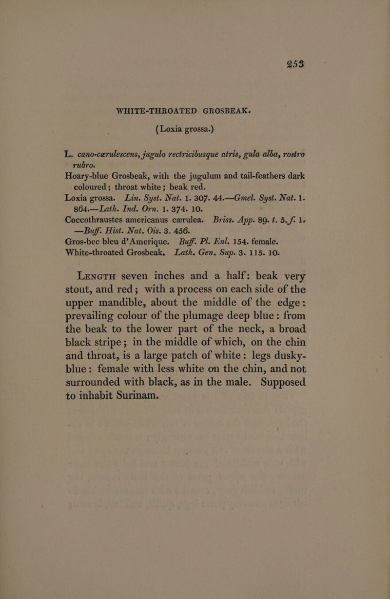 WHITE-THROATED GROSBEAK. (Loxia grossa.) | L. cano-cerulescens, jugulo rectricibusque atris, gula alba, rostro rubro. Hoary-blue Grosbeak, with the jugulum and tail-feathers dark coloured; throat white; beak red. Loxia grossa. Lin. Syst. Nat. 1. 307. 44.—Gmel. Bhi Nat. 1. 864.—Lath. Ind. Orn. 1. 374. 10. Coccothraustes americanus cerulea. Briss. App. 89. t. 5, f- 1- —Buff. Hist. Nat. Ois. 3. 456. Gros-bec bleu d’Amerique. Buff. Pl. Enl. 154. female. White-throated Grosbeak. Lath. Gen. Sup. 3. 115. 10. Lenetu seven inches and a half: beak very stout, and red; with a process on each side of the upper mandible, about the middle of the edge: prevailing colour of the plumage deep blue: from the beak to the lower part of the neck, a broad black stripe; in the middle of which, on the chin and throat, is a large patch of white: legs dusky- blue: female with less white on the chin, and not surrounded with black, as in the male. Supposed to inhabit Surinam.