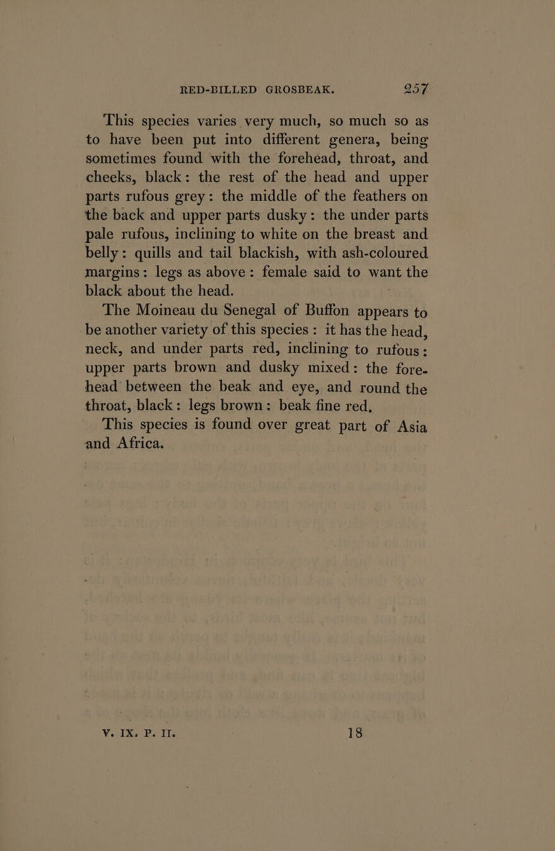 This species varies very much, so much so as to have been put into different genera, being sometimes found with the forehead, throat, and cheeks, black: the rest of the head and upper parts rufous grey: the middle of the feathers on the back and upper parts dusky: the under parts pale rufous, inclining to white on the breast and belly: quills and tail blackish, with ash-coloured margins: legs as above: female said to want the black about ‘the head. The Moineau du Senegal of Buffon appears to be another variety of this species : it has the head, neck, and under parts red, inclining to rufous: upper parts brown and dusky mixed: the fore. head between the beak and eye, and round the throat, black: legs brown: beak fine red, This species is found over great part of Asia and Africa. V. IX Bolte 18