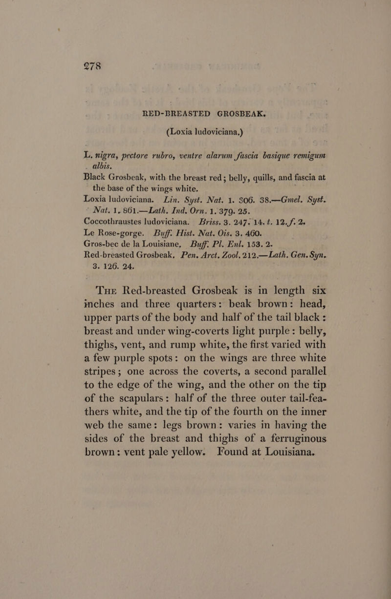 RED-BREASTED GROSBEAK. (Loxia ludoviciana,) L. nigra, pectore rubro, ventre alarum fascia basique remigum . albis. Black Grosbeak, with the breast red; belly, quills, and fascia at the base of the wings white. Loxia ludoviciana. Lin. Syst. Nat. 1. 306. 38.—Gmel. Syst. ’ Nat. 1, 861.—Lath. Ind. Orn. 1. 379. 25. Coccothraustes ludoviciana. Briss. 3. 247. 14.t. 12. f.2. Le Rose-gorge. Buff: Hist. Nat. Ois. 3. 460. Gros-bec de la Louisiane, Buff: Pl. Enl. 153. 2. Red-breasted Grosbeak, Pen. Arct. Zool, 212.—Lath, Gen. Syn. 3. 126. 24. Tue Red-breasted Grosbeak is in length six inches and three quarters: beak brown: head, upper parts of the body and half of the tail black : breast and under wing-coverts light purple: belly, thighs, vent, and rump white, the first varied with a few purple spots: on the wings are three white stripes; one across the coverts, a second parallel to the edge of the wing, and the other on the tip of the scapulars: half of the three outer tail-fea- thers white, and the tip of the fourth on the inner web the same: legs brown: varies in having the sides of the breast and thighs of a ferruginous brown: vent pale yellow. Found at Louisiana.