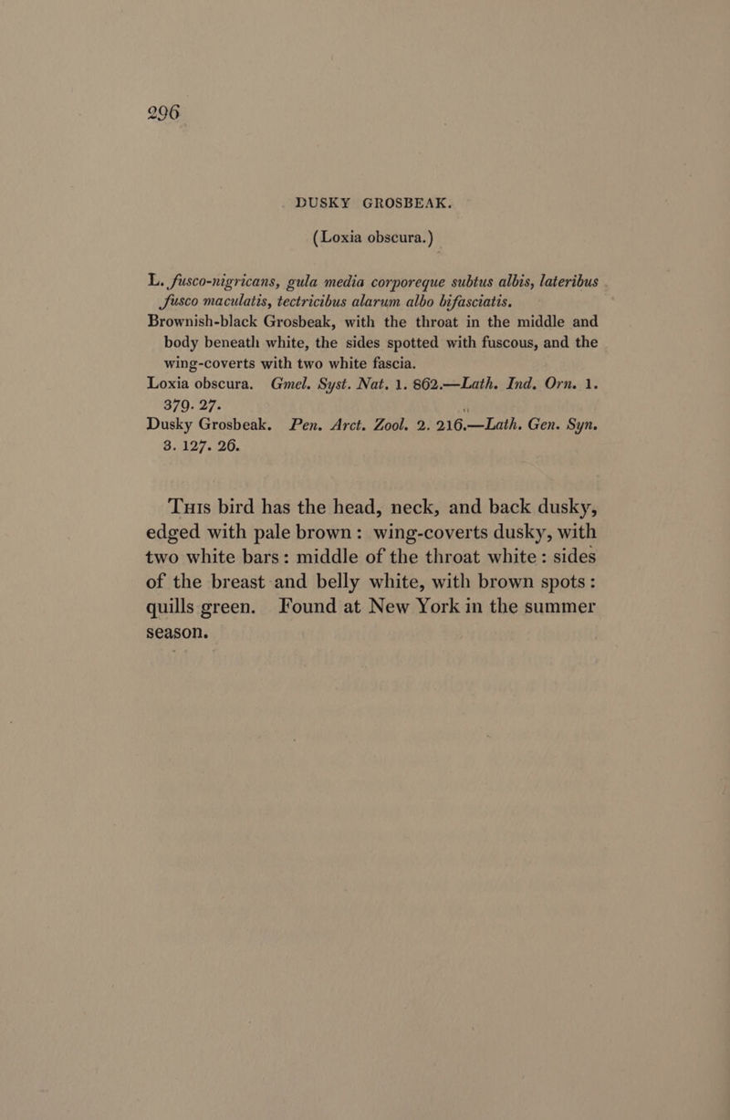 (Loxia obscura.) _ L. fusco-nigricans, gula media corporeque subtus albis, lateribus Jusco maculatis, tectricibus alarum albo bifasciatis. Brownish-black Grosbeak, with the throat in the middle and body beneath white, the sides spotted with fuscous, and the wing-coverts with two white fascia. Loxia obscura. Gmel. Syst. Nat. 1. 862.—Lath. Ind. Orn. 1. 379. 27. i Dusky Grosbeak. Pen. Arct. Zool. 2. 216.—Lath. Gen. Syn. 3.127. 26. Tuts bird has the head, neck, and back dusky, edged with pale brown: wing-coverts dusky, with two white bars: middle of the throat white : sides of the breast and belly white, with brown spots: quills green. Found at New York in the summer season.