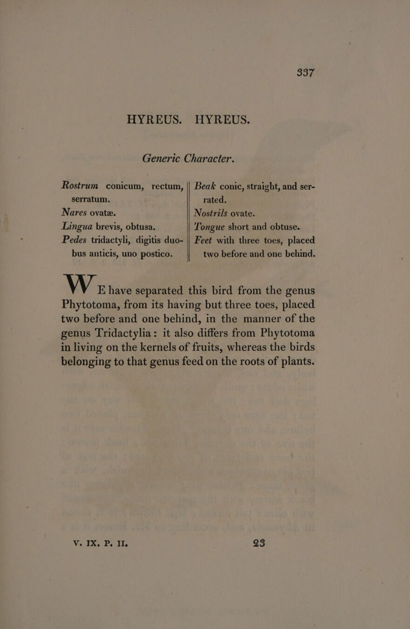 HYREUS. HYREUS. Generic Character. Rostrum conicum, rectum, || Beak conic, straight, and ser- serratum. | rated. Nares ovate. Nostrils ovate. Lingua brevis, obtusa. _ Tongue short and obtuse. Pedes tridactyli, digitis duo- || Feet with three toes, placed bus anticis, uno postico. two before and one behind. \ \ EK, have separated this bird from the genus Phytotoma, from its having but three toes, placed. two before and one behind, in the manner of the genus Tridactylia: it also differs from Phytotoma in living on the kernels of fruits, whereas the birds belonging to that genus feed on the roots of plants. Vilm, Poin 93