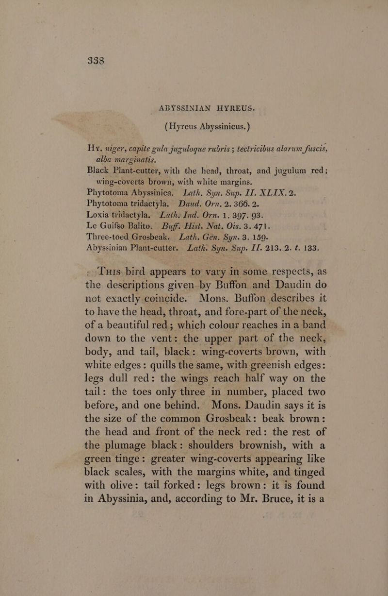 ABYSSINIAN HYREUS. (Hyreus Abyssinicus. ) Hy, niger, capite gula juguloque rubris ; tectricibus alarum fuscis, alba marginatis. Black Plant-cutter, with the head, throat, and jugulum red; wing-coverts brown, with white margins. Phytotoma Abyssinica. Lath, Syn. Sup. IT. XLIX. 2. Phytotoma tridactyla. Daud. Orn. 2. 366. 2. Loxia tridactyla. Lath. Ind. Orn. 1. 397. 93. Le Guifso Balito. Buff. Hist. Nat. Ois. 3.471. Three-toed Grosbeak. Lath. Gen. Syn. 3. 159. Abyssinian Plant-cutter. Lath. Syn. Sup. II. 213. 2. ¢. 133. Tuts bird appears to vary in some respects, as the descriptions given. by Buffon and Daudin do not exactly coincide. Mons. Buffon describes it to have the head, throat, and fore-part of the neck, of a beautiful red; which colour reaches in a band down to the vent: the upper part of the neck, body, and tail, black: wing-coverts brown, with. white edges: quills the same, with greenish edges: legs dull red: the wings reach half way on the tail: the toes only three in number, placed two before, and one behind. Mons. Daudin says it is the size of the common Grosbeak: beak brown: the head and front of the neck red: the rest of the plumage black: shoulders brownish, with a green tinge: greater wing-coverts appearing like black scales, with the margins white, and tinged with olive: tail forked: legs brown: it is found in Abyssinia, and, according to Mr. Bruce, it is a