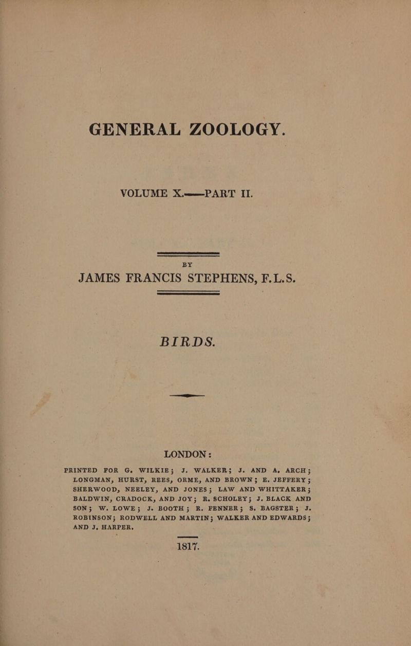 GENERAL ZOOLOGY. VOLUME X.——PART II. BY JAMES FRANCIS STEPHENS, F.L.S. BIRDS. LONDON : PRINTED FOR G. WILKIE; J. WALKER; J. AND A. ARCH; LONGMAN, HURST, REES, ORME, AND BROWN3 E. JEFFERY ; SHERWOOD, NEELEY, AND JONES; LAW AND WHITTAKER; BALDWIN, CRADOCK, AND JOY; R. SCHOLEY; J. BLACK AND SON; W. LOWE; J. BOOTH; R. FENNER; S. BAGSTER; J. ROBINSON; RODWELL AND MARTIN; WALKER AND EDWARDS}; AND J, HARPER, 1817.