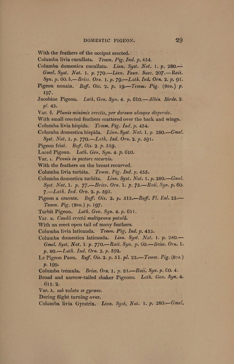 With the feathers of the occiput erected. Columba livia cucullata. Temm. Pig. Ind. p. 454. Columba domestica cucullata. Lites Syst. Nut. 1. p. 280.— Gmel. Syst. Nat. 1. p.770.—Linn. Faun. Suec, 207.—Rait. Syn. p. 60. b,—Briss. Orn, 1. p. 79.—Lath. Ind. Orn, 2. p. 9}. Pigeon nonain. Buff. Ois. 2. ps 19.—Temm. Pig. (8vo.) p. 197. . Jacobine Pigeon. Lath, Gen. Syn. 4. p.610.—Albin., Birds. 3. pl. 43. ; Var. 6. Plumis minimis erectis, per dorsum alasque dispersis. With small erected feathers scattered over the back and wings. Columba livia hispida.’ Zemm, Pig. Ind, p. 454. Columba domestica hispida. Linn. Syst. Nat. 1, p. 280. —Gmel. Syst. Nat. 1. p. 770.—Lath. Ind, Orn. 2. p. 591+ Pigeon frisé. Buff, Ois. 2. p. 519. Laced Pigeon. Lath. Gen, Syn. 4. p. 610. Var. 1. Pennis in pectore recurvis. With the feathers on the breast. recurved. Columba livia turbita. Temm. Pig. Ind. p. 455. Columba domestica turbita. Linn. Syst. Nat. 1. p. 280. sine Syst. Nat.1. p. 77.—Briss. Orn, 1. p. 75.—Rati, Syn. p. 60. 7,—Lath. Ind, Orn. 2. p. 592. Pigeon a cravate. Buff. Ois, 2. pe 513.—Buff. Pl. Enl. 23.— Temm. Pig. (8vo.) p. 197. Turbit Pigeon. Lath. Gen. Syn. 4. p. 611. Var. x. Cauda erecté multipenne patuld. With an erect open tail of many feathers. Columba livia laticauda. Temm. Pig. Ind. p. 455. Columba domestica laticauda. Linn. Syst. Nat. 1. p. 280.— Gmel. Syst. Nat. 1. p. 770.—Raii. Syn. p. 6€0.—Briss. Orn. 1 p. 80.—Lath. Ind. Orn. 2. p. 592. Le Pigeon Paon. Buff. Ois.2. p. 51. pl. 22.—Temm. Pig. (8v9.) p. 199. Columba tremula. Briss. Orn. 1. p. 81.—Razi. Syn. p. €O. 4. Broad and narrow-tailed shaker Pigeons. Lath. Gen. Syn, 4- O11. 2. Var. A. sub volatu se gyrans. During flight turning over. Columba livia Gyratrix.. Linn. Syst, Nat. 1. p. 280.—Gmel.