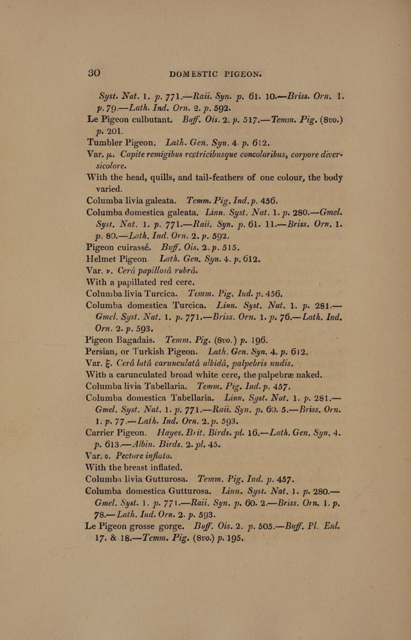 Syst. Nat. 1. p. 771.—Rait. Syn. p. 61. 10.— Briss. Orn. 1. p.79.—Lath. Ind. Orn. 2. p. 592. Le Pigeon culbutant. Buff. Ois. 2. p. 517.—Temm. Pig. (8vo0.) p- 201. Tumbler Pigeon, Lath. Gen. Syn. 4. p. 612. Var. wu. Capite remigibus rectricibusque concoloribus, corpore diver- sicolore. With the head, quills, and tail-feathers of one colour, the body varied. Columba livia galeata. Temm. Pig. Ind, p. 456. Columba domestica galeata. Linn. Syst. Nat. 1. p. 280.—Gmel. Syst, Nat. 1. p. 771.—Raii. Syn. p. 61. 11.—Briss. Orn, 1. p. 80.—Lath, Ind. Orn. 2. p. 592. Pigeon cuirassé. Buff. Ois. 2. p.515. Helmet Pigeon. Lath. Gen, Syn. 4. p. 612. Var. y, Cera papillosa rubra. With a papillated red cere. Columba livia Turcica. Zemm. Pig. Ind. p. 456. Columba domestica Turcica. Linn. Syst. Nat. 1. p. 281.— Gmel, Syst. Nat. 1. p.771.—Briss. Orn. 1. p. 76.— Lath. Ind, Orn. 2. p. 593. Pigeon Bagadais. Temm. Pig. (8vo.) p. 196. Persian, or. Turkish Pigeon. Lath. Gen. Syn. 4. p. 612. Var. &amp;. Cera laté carunculatd albidd, palpebris nudis. With a carunculated broad white cere, the palpebre naked... Columba livia Tabellaria. Temm. Pig. Ind. p. 457. Columba domestica Tabellaria. Linn. Syst. Nat. 1. p. 281.— Gmel. Syst. Nat. 1. p.771.—Rau. Syn. p. 60. 5.—Briss, Orn. 1. p. 77.—Lath. Ind. Orn. 2..p. 593. Carrier Pigeon. Hayes. Brit. Birds. pl. 16.—Lath, Gen, Syn, 4. p. 613.—Albin. Birds, 2. pl. 45. Var. 0. Pecture inflato. With the breast inflated. Columba livia Gutturosa. Temm. Pig. Ind. p. 457. Columba domestica Gutturosa, Linn. Syst. Nat. 1. p. 280.— Gmel. Syst. 1. p. 771.—Rai. Syn. p. 60. 2.—Briss. Orn. 1. p. 78.— Lath. Ind. Orn. 2. p. 593. Le Pigeon grosse gorge. Buff. Ois. 2. p. 505.—Buff. Pl. Eni. 17. &amp; 18.—Temm. Pig. (8v0.) p. 195,