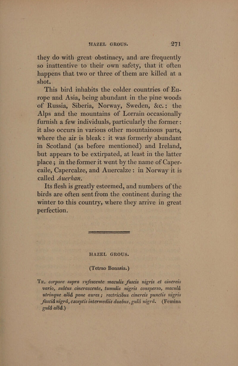 they do with great obstinacy, and are frequently so inattentive to their own safety, that it often happens that two or three of them are killed at a shot. This bird inhabits the colder countries of Eu- rope and Asia, being abundant in the pine woods of Russia, Siberia, Norway, Sweden, &amp;c.: the Alps and the mountains of Lorrain occasionally furnish a few individuals, particularly the former : it also occurs in various other mountainous parts, where the air is bleak: it was formerly abundant in Scotland (as before mentioned) and Ireland, but appears to be extirpated, at least in the latter place; in the former it went by the name of Caper- caile, Capercalze, and Auercalze: in Norway it is called Auerhan. Its flesh is greatly esteemed, and numbers of the birds are often sent from the continent during the winter to this country, where they arrive in great perfection. HAZEL GROUS. (Tetrao Bonasia.) Tx. corpore supra rufescente maculis fuscis nigris ef cinereis wario, subtus cinerascente, tumulis nigris consperso, macula uiringue alb@ pone aures; rectricibus cinereis punctis nigris fascia nigra, eaceptis intermediis duabus, gulé nigrd. {Femina guld alba.)