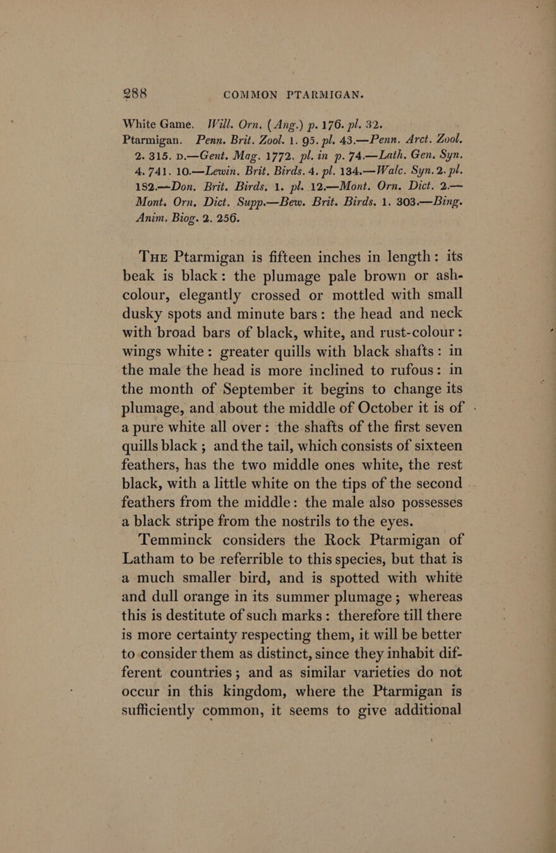 White Game. JVill. Orn, ( Ang.) p. 176. pl. 32. | Ptarmigan. Penn. Brit. Zool. 1. 95. pl. 43.—Penn. Arct. Zool. 2. 315. p.—Gent. Mag. 1772. pl. in p. 74.—Lath, Gen. Syn. 4.741. 10.—Lewin. Brit. Birds. 4. pl. 134.—Walc. Syn. 2. pl. 182.Don. Brit. Birds, 1. pl. 12.—Mont. Orn. Dict. 2.— Mont. Orn, Dict. Supp.—Bew. Brit. Birds. 1. 303.—Bing. Anim. Biog. 2. 256. Tuer Ptarmigan is fifteen inches in length: its beak is black: the plumage pale brown or ash- colour, elegantly crossed or mottled with small dusky spots and minute bars: the head and neck with broad bars of black, white, and rust-colour : wings white: greater quills with black shafts: in the male the head is more inclined to rufous: in the month of September it begins to change its plumage, and about the middle of October it is of - a pure white all over: the shafts of the first seven quills black ; and the tail, which consists of sixteen feathers, has the two middle ones white, the rest black, with a little white on the tips of the second feathers from the middle: the male also possesses a black stripe from the nostrils to the eyes. Temminck considers the Rock Ptarmigan of Latham to be referrible to this species, but that 1s a much smaller bird, and is spotted with white and dull orange in its summer plumage ; whereas this is destitute of such marks: therefore till there is more certainty respecting them, it will be better to consider them as distinct, since they inhabit dif- ferent countries ; and as similar varieties do not occur in this kingdom, where the Ptarmigan is sufficiently common, it seems to give additional