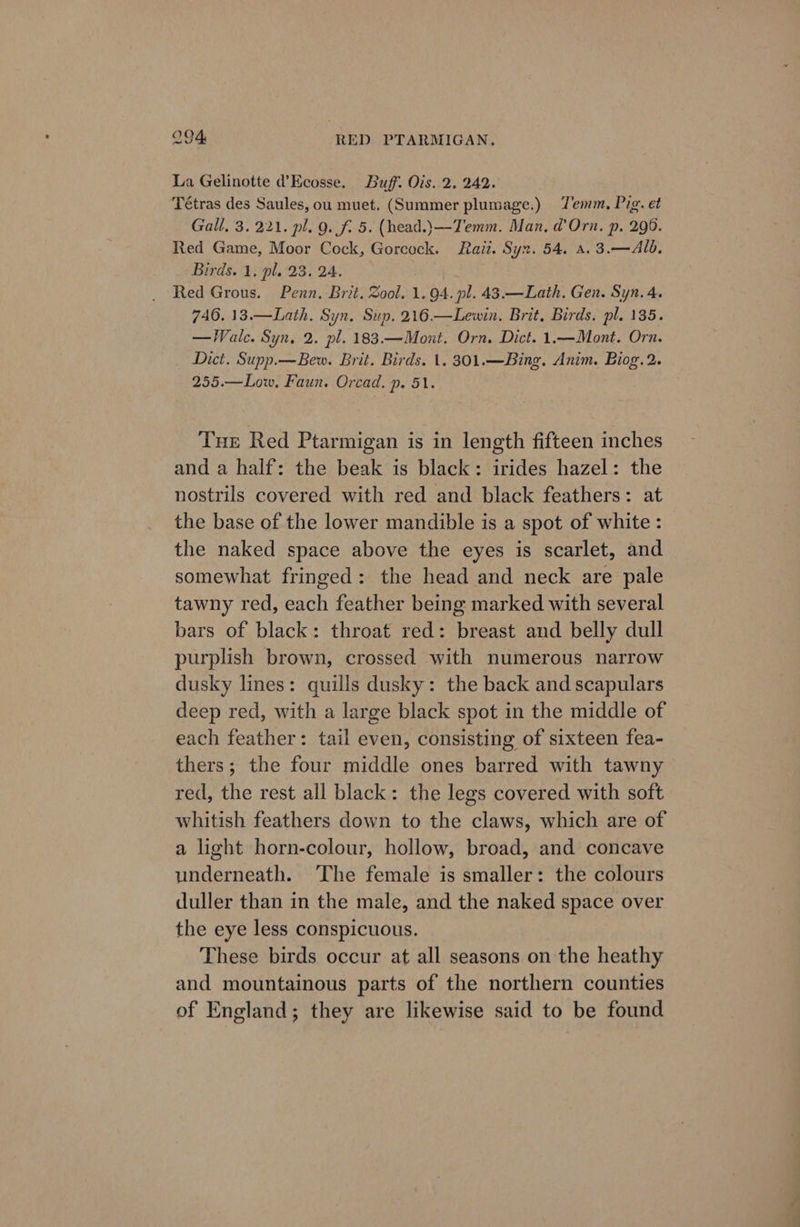 La Gelinotte d’Ecosse. Buff. Ois. 2. 242. Tétras des Saules, ou muet. (Summer plumage.) Jemm, Pig. et Gall. 3.221. pl. g. fi 5. (head.)—Temm. Man, d’Orn. p. 296. Red Game, Moor Cock, Gorcock. aii. Syn. 54. a. 3.—Alb. Birds. 1. pl. 23. 24. Red Grous. Penn. Brit. Zool. 1. 94. pl. 43.—Lath. Gen. Syn. 4. 746. 13.—Lath. Syn. Sup. 216.—Lewin. Brit, Birds. pl. 135. —Walc. Syn, 2. pl. 183.—Mont. Orn. Dict. 1.—Mont. Orn. Dict. Supp.—Bew. Brit. Birds. 1. 301.—Bing. Anim. Biog.2. 255.—Low, Faun. Orcad. p. 51. Tuer Red Ptarmigan is in length fifteen inches and a half: the beak is black: irides hazel: the nostrils covered with red and black feathers: at the base of the lower mandible is a spot of white : the naked space above the eyes is scarlet, and somewhat fringed: the head and neck are pale tawny red, each feather being marked with several bars of black: throat red: breast and belly dull purplish brown, crossed with numerous narrow dusky lines: quills dusky: the back and scapulars deep red, with a large black spot in the middle of each feather: tail even, consisting of sixteen fea- thers; the four middle ones barred with tawny red, the rest all black: the legs covered with soft whitish feathers down to the claws, which are of a light horn-colour, hollow, broad, and concave underneath. The female is smaller: the colours duller than in the male, and the naked space over the eye less conspicuous. These birds occur at all seasons on the heathy and mountainous parts of the northern counties of England; they are likewise said to be found