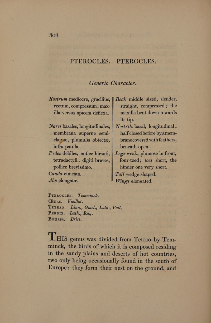 PTEROCLES. PTEROCLES. Generic Character. Rostrum mediocre, gracilius, || Beak middle sized, slender, rectum, compressum; max- straight, compressed; the illa versus apicem deflexa. maxilla bent down towards its tip. Nares basales, longitudinales, || Nostri/s basal, longitudinal ; _- membrana superne semi-|| half closedbefore byamem- clayse, plumulis obtecte, || branecovered with feathers, infra patule. beneath open. Pedes debiles, antice hirsuti, |} Legs weak, plumose in front, tetradactyli; digiti breves, || four-toed; ¢oes short, the pollice brevissimo. hinder one very short. Cauda cuneata. Tail wedge-shaped. Ale elongate. Wings elongated. Prerocies. TLemminck. CEnas. Vieillot. Terrao. Linn., Gmel., Lath., Pail. Perpix. Lath., Ray. Bonasa. Briss. Tuts genus was divided from Tetrao by Tem- minck, the birds of which it is composed residing in the sandy plains and deserts of hot countries, two only being occasionally found in the south of Europe: they form their nest on the ground, and