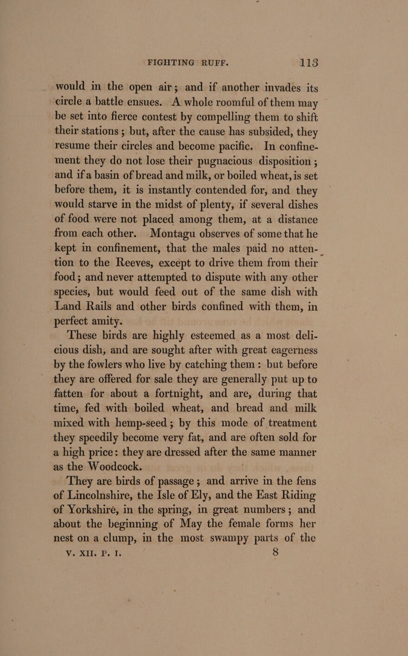 would in the open air; and if another invades its arcle a battle ensues. A whole roomful of them may be set into fierce contest by compelling them to shift their stations ; but, after the cause has subsided, they resume their circles and become pacific. In confine- ment they do not lose their pugnacious disposition ; : and if a basin of bread and milk, or boiled wheat, is set before them, it is instantly contended for, and they would starve in the midst of plenty, if several dishes of food were not placed among them, at a distance from each other. Montagu observes of some that he kept in confinement, that the males paid no atten-_ tion to the Reeves, except to drive them from their food ; and never attempted to dispute with any other species, but would feed out of the same dish with Land Rails and other birds confined with them, in perfect amity. These birds are highly esteemed as a most deli- cious dish, and are sought after with great eagerness by the fowlers who live by catching them: but before they are offered for sale they are generally put up to fatten for about a fortnight, and are, during that time, fed with boiled wheat, and bread and milk mixed with hemp-seed ; by this mode of treatment they speedily become very fat, and are often sold for a high price: they are dressed after tho same manner as the Woodcock. They are birds of passage ; and arrive in the fens of Lincolnshire, the Isle of Ely, and the Kast Riding of Yorkshire, in the spring, in great numbers; and about the beginning of May the female forms her nest on a clump, in the most swampy parts of the V. XII. P. I. 8