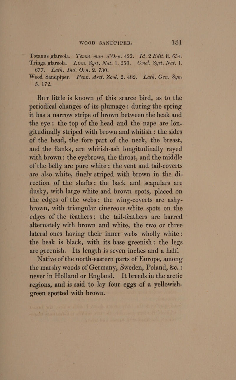 Totanus glareola. Temm. man, d’Orn. 422. Id. 2 Edit. ii. 654. Tringa glareola. Linn, Syst. Nat. 1.250. Gmel. Syst. Nat. 1. 677. Lath. Ind. Orn. 2. 730. Wood Sandpiper. Penn, Arct. Zool. 2.482. Lath. Gen. Syn. 5. 172. Bur little is known of this scarce bird, as to the periodical changes of its plumage: during the spring it has a narrow stripe of brown between the beak and the eye: the top of the head and the nape are lon-. gitudinally striped with brown and whitish : the sides of the head, the fore part of the neck, the breast, and the flanks, are whitish-ash longitudinally rayed with brown: the eyebrows, the throat, and the middle of the belly are pure white: the vent and tail-coverts are also white, finely striped with brown in the di- rection of the shafts: the back and scapulars are dusky, with large white and brown spots, placed on the edges of the webs: the wing-coverts are ashy- brown, with triangular ciereous-white spots on the edges of the feathers: the tail-feathers are barred alternately with brown and white, the two or three lateral ones having their inner webs wholly white: the beak is black, with its base greenish: the legs are greenish. Its length is seven inches and a half. Native of the north-eastern parts of Kurope, among the marshy woods of Germany, Sweden, Poland, &amp;c. : never in Holland or England. It breeds in the arctic regions, and is said to lay four eggs of a yellowish- green spotted with brown.
