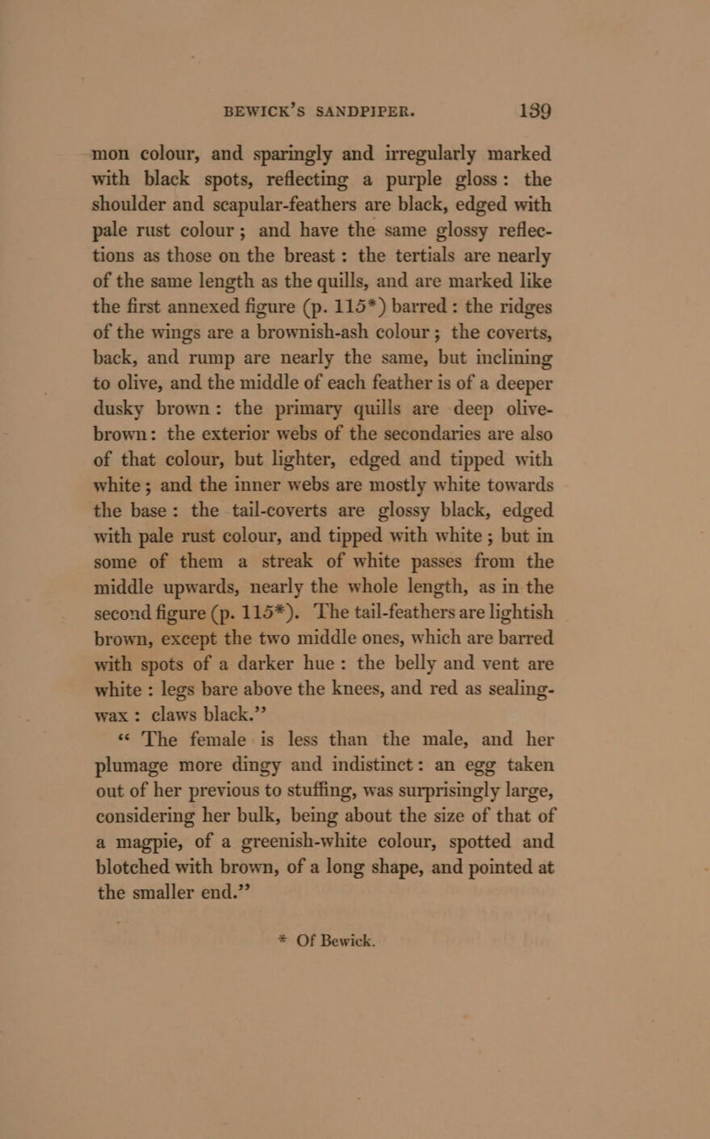 mon colour, and sparmgly and irregularly marked with black spots, reflecting a purple gloss: the shoulder and scapular-feathers are black, edged with pale rust colour; and have the same glossy reflec- tions as those on the breast : the tertials are nearly of the same length as the quills, and are marked like the first annexed figure (p. 115*) barred: the ridges of the wings are a brownish-ash colour; the coverts, back, and rump are nearly the same, but inclining to olive, and the middle of each feather is of a deeper dusky brown: the primary quills are deep olive- brown: the exterior webs of the secondaries are also of that colour, but lighter, edged and tipped with white ; and the inner webs are mostly white towards the base: the tail-coverts are glossy black, edged with pale rust colour, and tipped with white ; but in some of them a streak of white passes from the middle upwards, nearly the whole length, as in the second figure (p. 115*). ‘The tail-feathers are lightish brown, except the two middle ones, which are barred with spots of a darker hue: the belly and vent are white : legs bare above the knees, and red as sealing- wax : claws black.” ‘&lt;&lt; The female is less than the male, and her plumage more dingy and indistinct: an egg taken out of her previous to stuffing, was surprisingly large, considering her bulk, being about the size of that of a magpie, of a greenish-white colour, spotted and blotched with brown, of a long shape, and pointed at the smaller end.” * Of Bewick.