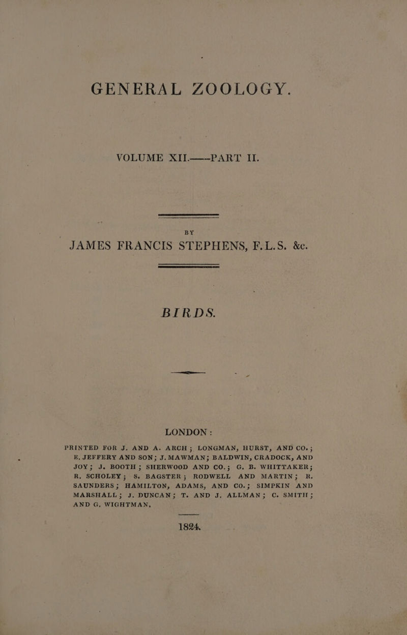GENERAL ZOOLOGY. VOLUME XIJ.—-PART II. BY JAMES FRANCIS STEPHENS, F.L.S. &amp;c. BIRDS. LONDON : PRINTED FOR J. AND A. ARCH ; LONGMAN, HURST, AND CO.; E, JEFFERY AND SON; J. MAWMAN; BALDWIN, CRADOCK, AND JOY; J. BOOTH ; SHERWOOD AND CO.; G. B. WHITTAKER; R. SCHOLEY; S. BAGSTER; RODWELL AND MARTIN; R. SAUNDERS ; HAMILTON, ADAMS, AND CO.; SIMPKIN AND MARSHALL; J, DUNCAN; T. AND J, ALLMAN; C. SMITH; AND G, WIGHTMAN, ——— 1824.