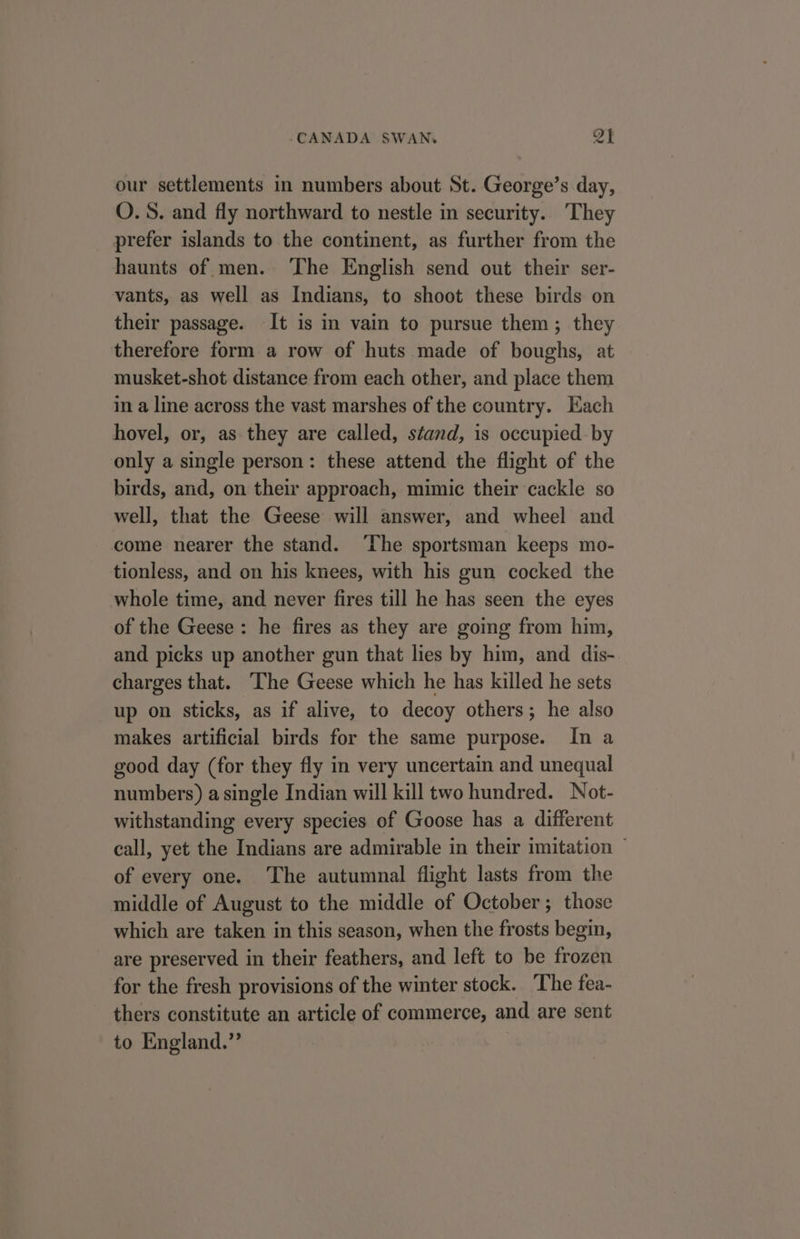 our settlements in numbers about St. George’s day, O.S. and fly northward to nestle in security.. They prefer islands to the continent, as further from the haunts of men. ‘The English send out their ser- vants, as well as Indians, to shoot these birds on their passage. It is in vain to pursue them; they therefore form a row of huts made of boughs, at musket-shot distance from each other, and place them in a line across the vast marshes of the country. Each hovel, or, as they are called, stand, is occupied. by only a single person: these attend the flight of the birds, and, on their approach, mimic their cackle so well, that the Geese will answer, and wheel and come nearer the stand. ‘The sportsman keeps mo- tionless, and on his knees, with his gun cocked the whole time, and never fires till he has seen the eyes of the Geese: he fires as they are going from him, and picks up another gun that lies by him, and dis- charges that. ‘The Geese which he has killed he sets up on sticks, as if alive, to decoy others; he also makes artificial birds for the same purpose. In a good day (for they fly in very uncertain and unequal numbers) a single Indian will kill two hundred. Not- withstanding every species of Goose has a different call, yet the Indians are admirable in their imitation ~ of every one. The autumnal flight lasts from the middle of August to the middle of October; those which are taken in this season, when the frosts begin, are preserved in their feathers, and left to be frozen for the fresh provisions of the winter stock. The fea- thers constitute an article of commerce, and are sent to England.”’