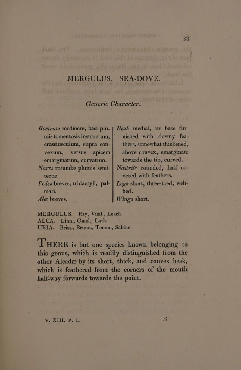 M ERGULUS. SEA-DOVE. Generic Character. Rostrum mediocre, basi plu- || Beak medial, its base fur- mis tomentosis instructum, |} nished with downy fea- crassiusculum, supra con- thers, somewhat thickened, vexum, versus apicem above convex, emarginate emarginatum, curvatum. towards the tip, curved. Nares rotund plumis semi- || Nostrils rounded, half co- tecte. vered with feathers. Pedes breves, tridactyli, pal- || Legs short, three-toed, web- mati. bed. Ale breves. Wings short. MERGULUS. Ray, Vieil., Leach. ALCA. Linn., Gmel., Lath. URIA. Briss., Brunn., Temm., Sabine. ‘THERE is but one species known belonging to this genus, which is readily distinguished from the other Alcadz by its short, thick, and convex beak, which is feathered from the corners of the mouth half-way forwards towards the point. aha. a ¢ ha ae a