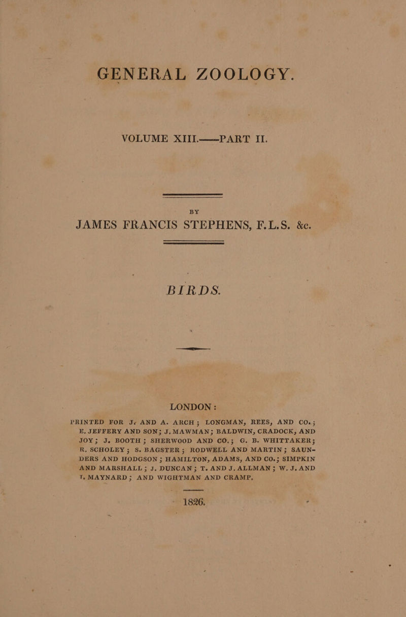 GENERAL ZOOLOGY. VOLUME XIII.——PART II. BY JAMES FRANCIS STEPHENS, F.L.S. &amp;c. BIRDS. LONDON : PRINTED FOR Je AND A. ARCH; LONGMAN, REES, AND CO.; E, JEFFERY AND SON; J. MAWMAN; BALDWIN, CRADOCK, AND JOY; J. BOOTH ; SHERWOOD AND CO.; G. B. WHITTAKER; R, SCHOLEY ; S. BAGSTER ; RODWELL AND MARTIN; SAUN= DERS AND HODGSON ; HAMILTON, ADAMS, AND CO.; SIMPKIN AND MARSHALL; J. DUNCAN; T. AND J. ALLMAN 5 W.J.AND T. MAYNARD 5 AND WIGHTMAN AND CRAMP, ? —ee - 1826.