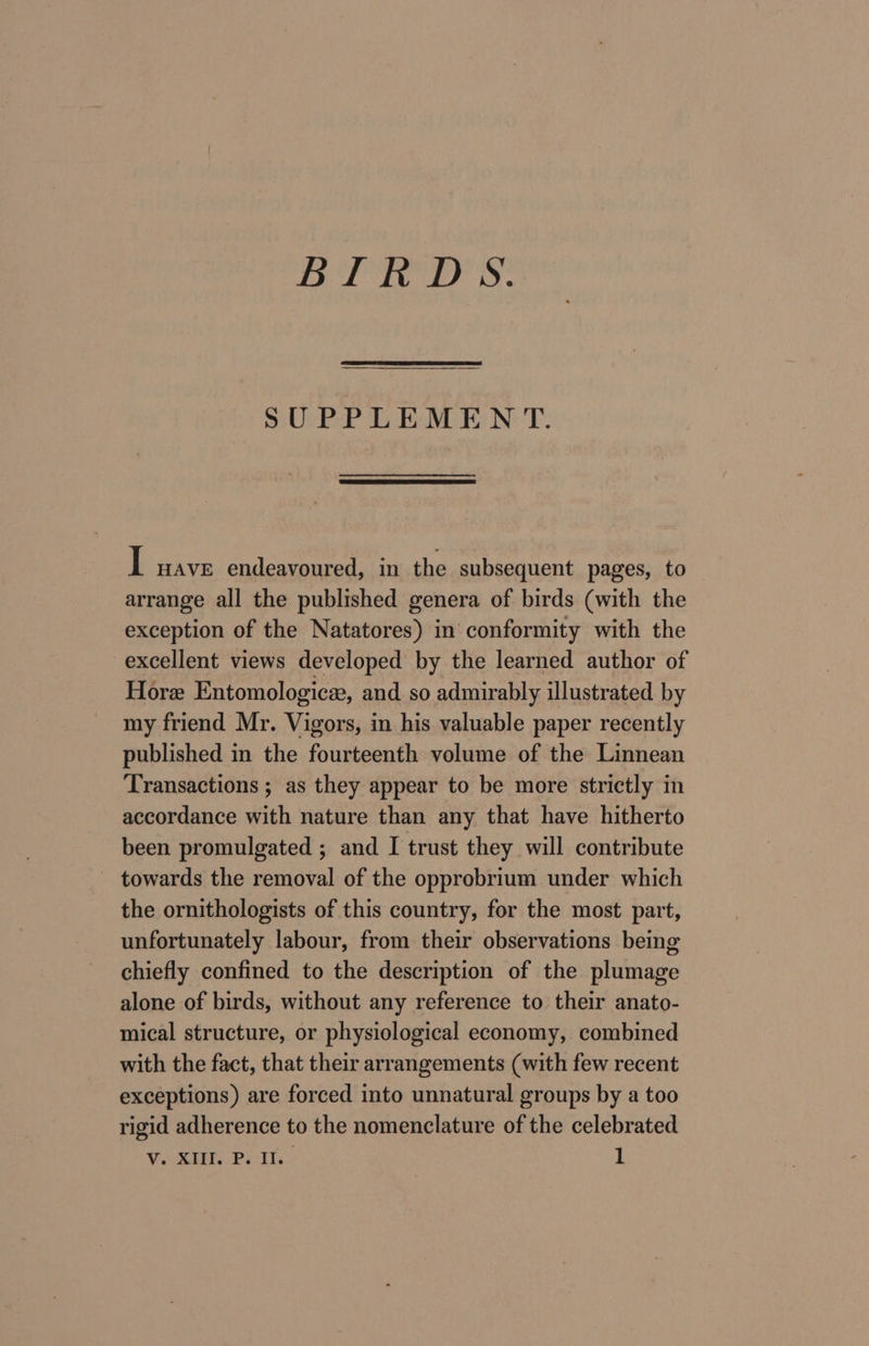 SUPPLEMENT. I nave endeavoured, in the subsequent pages, to arrange all the published genera of birds (with the exception of the Natatores) in conformity with the excellent views developed by the learned author of Hore Entomologicee, and so admirably illustrated by my friend Mr. Vigors, in his valuable paper recently published in the fourteenth volume of the Linnean Transactions ; as they appear to be more strictly in accordance with nature than any that have hitherto been promulgated ; and I trust they will contribute - towards the removal of the opprobrium under which the ornithologists of this country, for the most part, unfortunately labour, from their observations being chiefly confined to the description of the plumage alone of birds, without any reference to their anato- mical structure, or physiological economy, combined with the fact, that their arrangements (with few recent exceptions) are forced into unnatural groups by a too rigid adherence to the nomenclature of the celebrated WOK Poli. 1