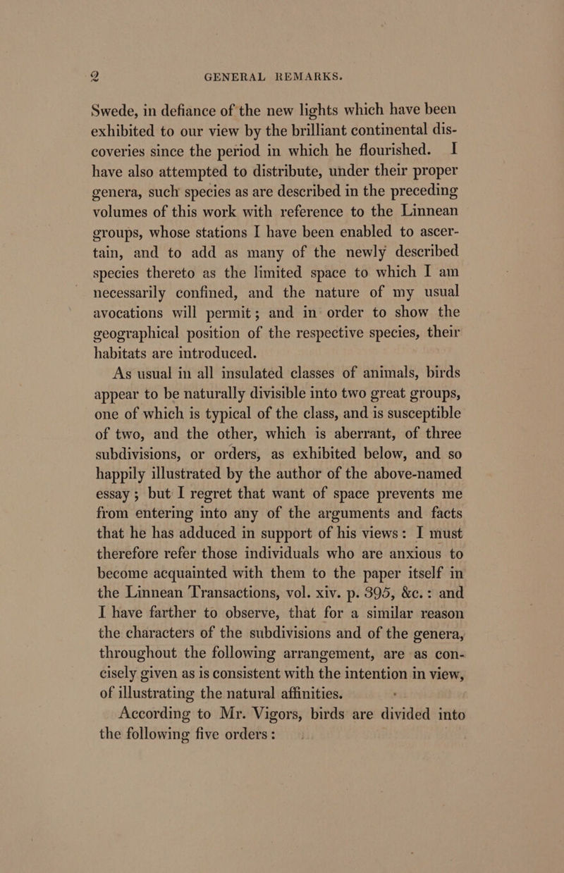 Swede, in defiance of the new lights which have been exhibited to our view by the brilliant continental dis- coveries since the period in which he flourished. I have also attempted to distribute, under their proper genera, such species as are described in the preceding volumes of this work with reference to the Linnean groups, whose stations I have been enabled to ascer- tain, and to add as many of the newly described species thereto as the limited space to which I am necessarily confined, and the nature of my usual avocations will permit; and in order to show the geographical position of the respective species, their habitats are introduced. As usual in all insulated classes of animals, birds appear to be naturally divisible into two great groups, one of which is typical of the class, and is susceptible of two, and the other, which is aberrant, of three subdivisions, or orders, as exhibited below, and so happily illustrated by the author of the above-named essay; but I regret that want of space prevents me from entering into any of the arguments and facts that he has adduced in support of his views: I must therefore refer those individuals who are anxious to become acquainted with them to the paper itself in the Linnean Transactions, vol. xiv. p. 395, &amp;c.: and I have farther to observe, that for a similar reason the characters of the subdivisions and of the genera, throughout the following arrangement, are as con- cisely given as is consistent with the intention in view, of illustrating the natural affinities. According to Mr. Vigors, birds are divided into the following five orders: