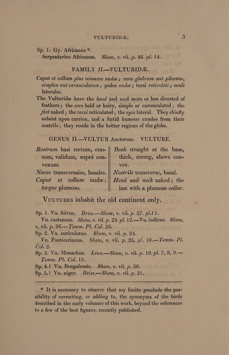 Sp. 1. Gy. Africanus *. Serpentarius Africanus. Shaw, v. vii. p. 46. pl. 14. FAMILY II.—VULTURID&amp;. Caput e¢ collum plus minusve nude; cera glabrum aut pilorum, simplex aut carunculatum ; pedes nude ; tarsi reticulati ; oculi laterales. The .Vulturide have the head and neck more or less divested of feathers ; the cere bald or hairy, simple or carunculated ; the Jeet naked ; the tarsz reticulated ; the eyes lateral. They chiefly subsist upon carrion, and a foetid humour exudes from their nostrils; they reside in the hotter regions of the globe. GENUS IIL—VULTUR Auctorum. VULTURE. Rostrum basi rectum, cras- || Beak straight at the base, sum, validum, supra con- || ~ thick, strong, above con- vexum. vex. | Nares transversales, basales. || Nostrils transverse, basal. Caput et collum nude; || Head and neck naked; the torque plumoso. last with a plumose collar. Vu.tures inhabit the old continent only. Sp. 1. Vu. fulvus. Briss.—Shaw, v. vii. p. 27. pl.1 1. Vu. castaneus. Shaw, v. vii. p. 29. pl. 12.—Vu. indicus. Shaw, v. Vil. p. 26.—Temm. Pl. Col. 26. Sp. 2. Vu. auriculatus. Shaw, v. vii. p. 24. Vu. Ponticerianus. Shaw, v. vii. p. 25, p/. 10.—Temm. Pl. Cold: Sp. 3. Vu. Monachus. Linn.—Shavw, v. vii. p. 19. pl. 7, 8, 9.— Temm. Pl. Col. 13. Sp. 4.2 Vu. Bengalensis. Shaw, v. vii. p. 30. Sp. 5.? Vu. niger. Briss.—Shaw, ». vii. p. 31. * It is necessary to observe that my limits preclude the pos- sibility of correcting, or adding to, the synonyma of the birds described in the early volumes of this work, beyond the references to a few of the best figures, recently published.