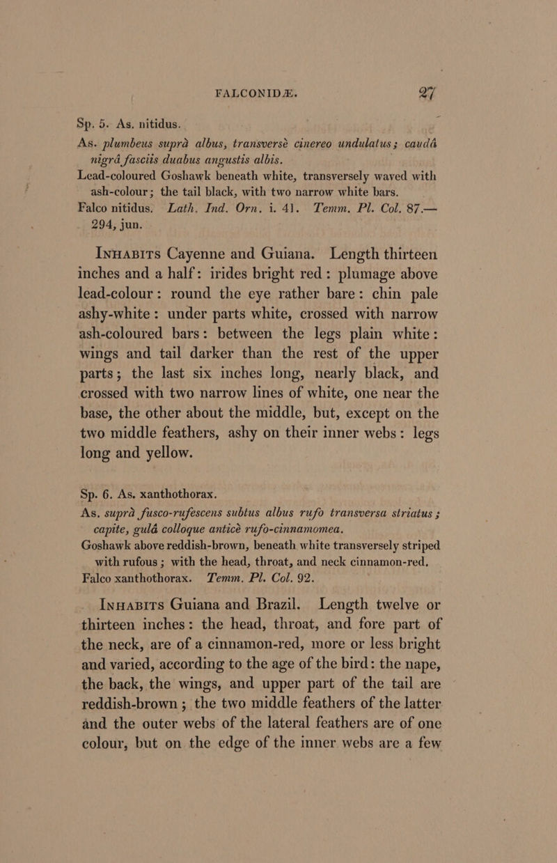 Sp. 5. As. nitidus. As. plumbeus supra albus, transverse cinereo undulatus; caudé nigra fascits duabus angustis albis. | Lead-coloured Goshawk beneath white, transversely waved with ash-colour; the tail black, with two narrow white bars. Falco nitidus. Lath. Ind. Orn, i. 41. Temm., Pl. Col. 87.— 294, jun. | Innapits Cayenne and Guiana. Length thirteen inches and a half: irides bright red: plumage above lead-colour: round the eye rather bare: chin pale ashy-white : under parts white, crossed with narrow ash-coloured bars: between the legs plain white: wings and tail darker than the rest of the upper parts; the last six inches long, nearly black, and crossed with two narrow lines of white, one near the base, the other about the middle, but, except on the two middle feathers, ashy on their inner webs: legs long and yellow. Sp. 6. As. xanthothorax. As, supra fusco-rufescens subtus albus rufo transversa striatus ; capite, guld colloque anticé rufo-cinnamomea, Goshawk above reddish-brown, beneath white transversely striped with rufous ; with the head, throat, and neck cinnamon-red. Falco xanthothorax. Temm, Pl. Col. 92. Innapits Guiana and Brazil. Length twelve or thirteen inches: the head, throat, and fore part of the neck, are of a cimnamon-red, more or less bright and varied, according to the age of the bird: the nape, the back, the wings, and upper part of the tail are reddish-brown ; the two middle feathers of the latter. and the outer webs of the lateral feathers are of one colour, but on the edge of the inner webs are a few