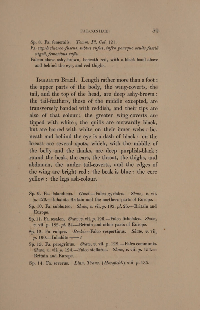 Sp. 8. Fa. femoralis. Zemm. Pl. Col. 121. Fa. supra cinereo-fuscus, subtus rufus, infra poneque oculis fascia nigra, femoribus rufis. Falcon above ashy-brown, beneath red, with a black band above and behind the eye, and red thighs. Inuasits Brazil. Length rather more than a foot : the upper parts of the body, the wing-coverts, the tail, and the top of the head, are deep ashy-brown : the tail-feathers, those of the middle excepted, are transversely banded with reddish, and their tips are also of that colour: the greater wing-coverts are tipped with white; the quills are outwardly black, but are barred with white on their inner webs: be- neath and behind the eye is a dash of black: on the breast are several spots, which, with the middle of the belly and the flanks, are deep purplish-black : round the beak, the ears, the throat, the thighs, and abdomen, the under tail-coverts, and the edges of the wing are bright red: the beak is blue: the cere yellow: the legs ash-colour. Sp. 9. Fa. Islandicus. Gmel.—Falco gyrfalco. Shaw, v. vii. p» 120.—Inhabits Britain and the northern parts of Europe. Sp. 10. Fa. subbuteo. Shaw, ». vii. p. 193. pl. 25.—Britain and Europe. Sp. 11. Fa. zsalon. Shaw, v. vii. p. 196.—Falco lithofalco. Shaw, v. Vil. p. 182. pl. 24.—Britain and other parts of Europe. Sp. 12. Fa. rufipes. Becks.—Falco vespertinus. Shaw, v. vii, p. 190.—Inhabits ——? Sp. 13. Fa. peregrinus. Shaw, v. vii. p. 128.—Falco communis. Shaw, v. vii. p. 124.—Falco stellatus. Shaw, v. vii. pe 154.— Britain and Europe. Sp. 14. Fa. severus. Linn, Trans. (Horsfield.) xiii, p. 135.