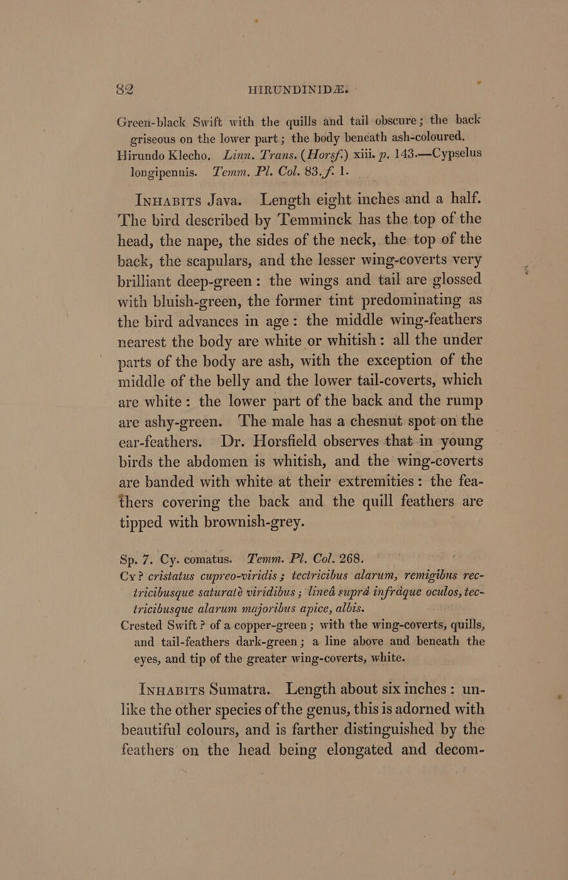 Green-black Swift with the quills and tail obscure ; the back griseous on the lower part ; the body beneath ash-coloured. Hirundo Klecho. Linn. Trans. (Horsf) xiiie p. 143.—Cypselus longipennis. Temm. Pl. Col. 83.f. 1. Inuasits Java. Length eight inches and a half. The bird described by Temminck has the top of the head, the nape, the sides of the neck,. the top of the back, the scapulars, and the lesser wing-coverts very brilliant deep-green: the wings and tail are glossed with bluish-green, the former tint predominating as the bird advances in age: the middle wing-feathers nearest the body are white or whitish: all the under parts of the body are ash, with the exception of the middle of the belly and the lower tail-coverts, which are white: the lower part of the back and the rump are ashy-green. ‘The male has a chesnut spot on the ear-feathers. Dr. Horsfield observes that in young birds the abdomen is whitish, and the wing-coverts are banded with white at their extremities: the fea- thers covering the back and the quill feathers are tipped. with brownish-grey. Sp. 7. Cy. comatus. Temm. Pl. Col. 268. Cy? cristatus cupreo-viridis ; tectricibus alarum, remigibus rec- tricibusque saturate viridibus ; lined supré infraque oculos, tec~ tricibusque alarum majoribus apice, albis. Crested Swift ? of a copper-green ; with the wing-coverts, quills, and tail-feathers dark-green; a line above and beneath the eyes, and tip of the greater wing-coverts, white. Inuasits Sumatra. Length about six inches: un- like the other species of the genus, this is adorned with beautiful colours, and is farther distinguished by the feathers on the head being elongated and decom-